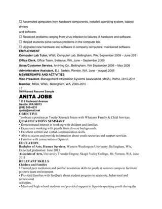  Assembled computers from hardware components, installed operating system, loaded
drivers
and software.
 Resolved problems ranging from virus infection to failures of hardware and software.
 Helped students solve various problems in the computer lab.
 Upgraded new hardware and software in company computers; maintained software.
EMPLOYMENT
Computer Lab Tutor, WWU Computer Lab, Bellingham, WA, September 2009 – June 2011
Office Clerk, Office Team, Bellevue, WA, June – September 2009
Sales/Customer Service, An Hing Co., Bellingham, WA September 2008 – May 2009
Administrative Assistant, E.J. Bartels, Renton, WA, June – August 2008
MEMBERSHIPS AND ACTIVITIES
Vice President, Management Information Systems Association (MISA), WWU, 2010-2011
Member, MISA, WWU, Bellingham, WA, 2009-2010
12
Skill-based Resume Sample

ANITA JOBB
1113 Redwood Avenue
Seattle, WA 98013
(206) 555-4231
ajobb@email.net
OBJECTIVE
To obtain a position as Youth Outreach Intern with Whatcom Family & Child Services.
QUALIFICATIONS SUMMARY
• Demonstrated interest in working with children and families.
• Experience working with people from diverse backgrounds.
• Excellent written and verbal communication skills.
• Able to access and provide information about youth resources and support services.
• Familiar with conversational Spanish.
EDUCATION
Bachelor of Arts, Human Services, Western Washington University, Bellingham, WA,
Expected graduation: June 2013
Associate of Arts, University Transfer Degree, Skagit Valley College, Mt. Vernon, WA, June
2011
RELEVANT SKILLS
Children and Families
• Trained peer mediation and conflict resolution skills to youth at summer camps to facilitate
positive team environment.
• Provided families with feedback about student progress in academic, behavioral and
recreational
activities.
• Mentored high school students and provided support to Spanish-speaking youth during the
 