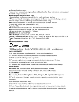 college application process.
• Advised new community college students and their families about information, assistance and
referral to campus resources.
Communication and Interpersonal Skills
• Organized and conducted group activities for youth, adults and families.
• Wrote user-friendly training and resource guides for diverse audiences including a grocery
retailer; campus services; and family information for summer camp.
• Facilitated campus tours for prospective college students and their families.
• Supervised, trained, and scheduled sales staff.
Technical Skills
• Demonstrated expertise with Word, PowerPoint and Internet research.
• Created personal web site using HTML and Adobe Photoshop.
• Produced ads and flyers using MS Publisher.
PROFESSIONAL EXPERIENCE
Shift Manager, Grocery Outlet, Everson, WA, June 2011-present
Student Orientation Advisor, Skagit Valley College, Mt. Vernon, WA, Sept.2010-June 2011
Youth Counselor, Camp Fun, Bow, WA, Summers 2008-2010
13
Chronological Resume Sample


DIANA J. SMITH
1600 Bayview Drive ○ Seattle, WA 98105 ○ (206) 634-5500 ○ smidi@abc.com
SKILL SUMMARY
 3+ years’ experience in student advising in a variety of university settings
 Capable of designing and presenting interactive educational material to audience
 Ability to work with culturally diverse populations
 Possess strong desire to encourage and support individuals on their chosen life goals
 Demonstrate excellent written and verbal communication skills
 Competent skills using MS Office, Advisor Trak, Banner, Excel, Publisher, Adobe InDesign
EDUCATION
Bachelor of Arts, Exercise Science, Minors: Health Promotions and Spanish
Western Washington University (WWU), Bellingham, WA, Anticipated March 2012
EXPERIENCE
Peer Advisor, Academic Advising Center, WWU, Bellingham, WA, September 2010 to present
 Provide guidance and strategies to students concerning academic issues related to course
registration,
major declaration and probation status
 Coordinate weekly meetings and training for student staff development
 Assist Program Coordinator with planning of advising events for freshman and transfer students
 Maintain updated knowledge of WWU policies and procedures and refer students to appropriate
services
 