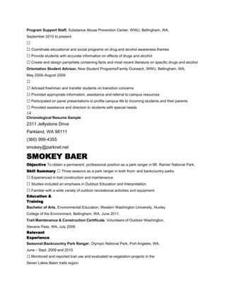 Program Support Staff, Substance Abuse Prevention Center, WWU, Bellingham, WA,
September 2010 to present

 Coordinate educational and social programs on drug and alcohol awareness themes
 Provide students with accurate information on effects of drugs and alcohol
 Create and design pamphlets containing facts and most recent literature on specific drugs and alcohol
Orientation Student Advisor, New Student Programs/Family Outreach, WWU, Bellingham, WA,
May 2009–August 2009

 Advised freshman and transfer students on transition concerns
 Provided appropriate information, assistance and referral to campus resources
 Participated on panel presentations to profile campus life to incoming students and their parents
 Provided assistance and direction to students with special needs
14
Chronological Resume Sample
2311 Jellystone Drive
Parkland, WA 98111
(360) 999-4355
smokey@parknet.net

SMOKEY BAER
Objective To obtain a permanent, professional position as a park ranger in Mt. Rainier National Park.
Skill Summary  Three seasons as a park ranger in both front- and backcountry parks.
 Experienced in trail construction and maintenance.
 Studies included an emphasis in Outdoor Education and Interpretation.
 Familiar with a wide variety of outdoor recreational activities and equipment.
Education &
Training
Bachelor of Arts, Environmental Education, Western Washington University, Huxley
College of the Environment, Bellingham, WA, June 2011.
Trail Maintenance & Construction Certificate, Volunteers of Outdoor Washington,
Stevens Pass, WA, July 2009.
Relevant
Experience
Seasonal Backcountry Park Ranger, Olympic National Park, Port Angeles, WA,
June – Sept. 2009 and 2010.
 Monitored and reported trail use and evaluated re-vegetation projects in the
Seven Lakes Basin trails region.
 