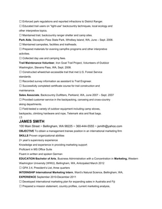  Enforced park regulations and reported infractions to District Ranger.
 Educated trail users on “light-use” backcountry techniques, local ecology and
other interpretive topics.
 Maintained trail, backcountry ranger shelter and camp sites.
Park Aide, Deception Pass State Park, Whidbey Island, WA, June – Sept. 2008.
 Maintained campsites, facilities and trailheads.
 Prepared materials for evening campfire programs and other interpretive
activities.
 Collected day use and camping fees.
Trail Maintenance Volunteer, Iron Goat Trail Project, Volunteers of Outdoor
Washington, Stevens Pass, WA, Sept. 2008.
 Constructed wheelchair-accessible trail that met U.S. Forest Service
standards.
 Recorded survey information as assistant to Trail Engineer.
 Successfully completed certificate course for trail construction and
maintenance.
Sales Associate, Backcountry Outfitters, Parkland, WA, June 2007 – Sept. 2007
 Provided customer service in the backpacking, canoeing and cross-country
skiing departments.
 Field-tested a variety of outdoor equipment including camp stoves,
backpacks, climbing hardware and rope, Telemark skis and float bags.
15
JAMES SMITH
100 Main Street ~ Bellingham, WA 98225 ~ 360-444-5555 ~ jsmith@yahoo.com
OBJECTIVE To obtain a management trainee position in an international marketing firm
SKILLS Proven organizational abilities
2+ year’s supervisory experience
Knowledge and experience in providing marketing support
Proficient in MS Office Suite
Fluent in written and spoken German
EDUCATION Bachelor of Arts, Business Administration with a Concentration in Marketing, Western
Washington University (WWU), Bellingham, WA, Anticipated March 2012
 GPA 3.4, President’s List, three quarters
INTERNSHIP International Marketing Intern, Ward’s Natural Science, Bellingham, WA,
EXPERIENCE September 2010-December 2011
 Developed international marketing plan for expanding sales in Australia and Fiji
 Prepared a mission statement, country profiles, current marketing analysis,
 