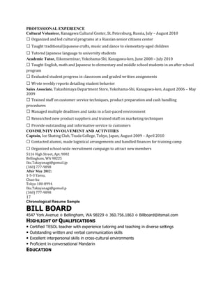 PROFESSIONAL EXPERIENCE
Cultural Volunteer, Kanagawa Cultural Center, St. Petersburg, Russia, July – August 2010
 Organized and led cultural programs at a Russian senior citizens center
 Taught traditional Japanese crafts, music and dance to elementary‐aged children
 Tutored Japanese language to university students
Academic Tutor, Eikonseminar, Yokohama‐Shi, Kanagawa‐ken, June 2008 – July 2010
 Taught English, math and Japanese to elementary and middle school students in an after school
program
 Evaluated student progress in classroom and graded written assignments
 Wrote weekly reports detailing student behavior
Sales Associate, Takashimaya Department Store, Yokohama‐Shi, Kanagawa‐ken, August 2006 – May
2009
 Trained staff on customer service techniques, product preparation and cash handling
procedures
 Managed multiple deadlines and tasks in a fast‐paced environment
 Researched new product suppliers and trained staff on marketing techniques
 Provide outstanding and informative service to customers
COMMUNITY INVOLVEMENT AND ACTIVITIES
Captain, Ice Skating Club, Tsuda College, Tokyo, Japan, August 2009 – April 2010
 Contacted alumni, made logistical arrangements and handled finances for training camp
 Organized school‐wide recruitment campaign to attract new members
5116 High Street, Apt. 9002
Bellingham, WA 98225
Iku.Takayanagi@gomail.jp
(360) 777‐9898
After May 2012:
1‐5‐3 Yaesu,
Chuo‐ku
Tokyo 100‐8994.
Iku.Takayanagi@gomail.p
(360) 777‐9898
17
Chronological Resume Sample

BILL BOARD
4547 York Avenue ◊ Bellingham, WA 98229 ◊ 360.756.1863 ◊ Billboard@itsmail.com
HIGHLIGHT OF QUALIFICATIONS
• Certified TESOL teacher with experience tutoring and teaching in diverse settings
• Outstanding written and verbal communication skills
• Excellent interpersonal skills in cross-cultural environments
• Proficient in conversational Mandarin
EDUCATION
 