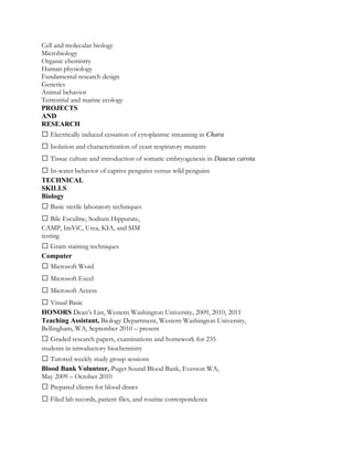 Cell and molecular biology
Microbiology
Organic chemistry
Human physiology
Fundamental research design
Genetics
Animal behavior
Terrestrial and marine ecology
PROJECTS
AND
RESEARCH
 Electrically induced cessation of cytoplasmic streaming in Chara
 Isolation and characterization of yeast respiratory mutants
 Tissue culture and introduction of somatic embryogenesis in Daucus carota
 In-water behavior of captive penguins versus wild penguins
TECHNICAL
SKILLS
Biology
 Basic sterile laboratory techniques
 Bile Esculine, Sodium Hippurate,
CAMP, ImViC, Urea, KIA, and SIM
testing
 Gram staining techniques
Computer
 Microsoft Word
 Microsoft Excel
 Microsoft Access
 Visual Basic
HONORS Dean’s List, Western Washington University, 2009, 2010, 2011
Teaching Assistant, Biology Department, Western Washington University,
Bellingham, WA, September 2010 – present
 Graded research papers, examinations and homework for 235
students in introductory biochemistry
 Tutored weekly study group sessions
Blood Bank Volunteer, Puget Sound Blood Bank, Everson WA,
May 2009 – October 2010
 Prepared clients for blood draws
 Filed lab records, patient files, and routine correspondence
 