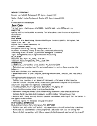 WORK EXPERIENCE
Busser, Lucy’s Café, Sebastopol, CA, June – August 2009
Waiter, Cedar’s Indian Restaurant, Seattle, WA, June – August 2008
20
Combination Resume Sample

JON CHIN
516 High Street ~ Bellingham, WA 98225 ~ 360.651.3000 ~ chinj007@gmail.com
OBJECTIVE
Auditor position in the public accounting field where I can contribute my analytical and
attention to
detail skills
EDUCATION
Bachelor of Arts, Accounting, Western Washington University (WWU), Bellingham, WA,
August 2011, GPA: 3.68
Eligible for CPA exam: December 2011
RELATED COURSEWORK
Managerial Accounting Auditing Theory & Practice
Intermed. Accounting Theory & Practice I,II,III Advanced Auditing
Accounting in Not-for-Profit Organizations Managerial Economics
Topics Management Accounting International Accounting
LEADERSHIP
President, Beta Alpha Psi, WWU, 2010-2011
Treasurer, Accounting Society, WWU, 2008-2009
INTERNSHIPS
Audit Intern, American Red Cross, Seattle, WA, Summer 2011
• Tabulated and examined specific sections of accounts, such as disbursements, trial
balances,
bank reconciliations, and voucher audits
• Examined warrant or check register, verifying vendor names, amounts, and cross checks
with
correspondence to receipts and invoices
• Notified lead examiner of any apparent inaccuracies, shortages, or discrepancies
• Learned to make complete and accurate audits; performed computations quickly and
accurately; prepared well-organized audit reports
Accounting Intern, Anvil Corporation, Bellingham, WA, Spring 2011
• Maintained information integrity and confidentiality
• Performed some preliminary collection effort by telephone under direct supervision
• Validated and input data to the accounts payable module via Excel loader files
• Assisted with closing monthly accounts payable transactions, ensuring all data has passed to
the appropriate customers
• Prepared reports for statistical analysis using Excel
PROFESSIONAL EXPERIENCE
Host, Anthony's Home Port, Bellingham, WA, 2007-2009
• Collaborated with entire staff and all customers to ensure the ultimate dining experience
• Monitored and tracked table seating to provide a balanced work load for serving staff
• Reconciled all transactions with till and prepared nightly deposit; paid out all tips to staff
 