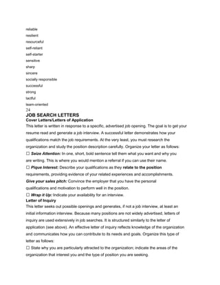 reliable
resilient
resourceful
self-reliant
self-starter
sensitive
sharp
sincere
socially responsible
successful
strong
tactful
team-oriented
24
JOB SEARCH LETTERS
Cover Letters/Letters of Application
This letter is written in response to a specific, advertised job opening. The goal is to get your
resume read and generate a job interview. A successful letter demonstrates how your
qualifications match the job requirements. At the very least, you must research the
organization and study the position description carefully. Organize your letter as follows:
 Seize Attention: In one, short, bold sentence tell them what you want and why you
are writing. This is where you would mention a referral if you can use their name.
 Pique Interest: Describe your qualifications as they relate to the position
requirements, providing evidence of your related experiences and accomplishments.
Give your sales pitch: Convince the employer that you have the personal
qualifications and motivation to perform well in the position.
 Wrap it Up: Indicate your availability for an interview.
Letter of Inquiry
This letter seeks out possible openings and generates, if not a job interview, at least an
initial information interview. Because many positions are not widely advertised, letters of
inquiry are used extensively in job searches. It is structured similarly to the letter of
application (see above). An effective letter of inquiry reflects knowledge of the organization
and communicates how you can contribute to its needs and goals. Organize this type of
letter as follows:
 State why you are particularly attracted to the organization; indicate the areas of the
organization that interest you and the type of position you are seeking.
 