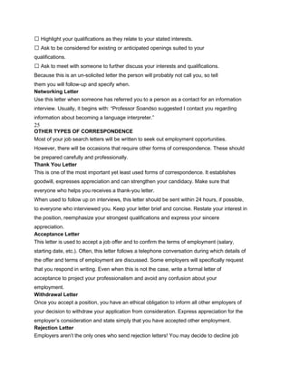  Highlight your qualifications as they relate to your stated interests.
 Ask to be considered for existing or anticipated openings suited to your
qualifications.
 Ask to meet with someone to further discuss your interests and qualifications.
Because this is an un-solicited letter the person will probably not call you, so tell
them you will follow-up and specify when.
Networking Letter
Use this letter when someone has referred you to a person as a contact for an information
interview. Usually, it begins with: “Professor Soandso suggested I contact you regarding
information about becoming a language interpreter.”
25
OTHER TYPES OF CORRESPONDENCE
Most of your job search letters will be written to seek out employment opportunities.
However, there will be occasions that require other forms of correspondence. These should
be prepared carefully and professionally.
Thank You Letter
This is one of the most important yet least used forms of correspondence. It establishes
goodwill, expresses appreciation and can strengthen your candidacy. Make sure that
everyone who helps you receives a thank-you letter.
When used to follow up on interviews, this letter should be sent within 24 hours, if possible,
to everyone who interviewed you. Keep your letter brief and concise. Restate your interest in
the position, reemphasize your strongest qualifications and express your sincere
appreciation.
Acceptance Letter
This letter is used to accept a job offer and to confirm the terms of employment (salary,
starting date, etc.). Often, this letter follows a telephone conversation during which details of
the offer and terms of employment are discussed. Some employers will specifically request
that you respond in writing. Even when this is not the case, write a formal letter of
acceptance to project your professionalism and avoid any confusion about your
employment.
Withdrawal Letter
Once you accept a position, you have an ethical obligation to inform all other employers of
your decision to withdraw your application from consideration. Express appreciation for the
employer’s consideration and state simply that you have accepted other employment.
Rejection Letter
Employers aren’t the only ones who send rejection letters! You may decide to decline job
 