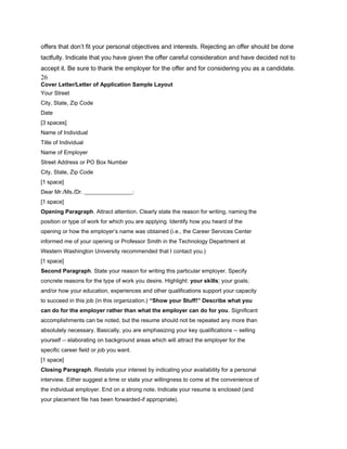 offers that don’t fit your personal objectives and interests. Rejecting an offer should be done
tactfully. Indicate that you have given the offer careful consideration and have decided not to
accept it. Be sure to thank the employer for the offer and for considering you as a candidate.
26
Cover Letter/Letter of Application Sample Layout
Your Street
City, State, Zip Code
Date
[3 spaces]
Name of Individual
Title of Individual
Name of Employer
Street Address or PO Box Number
City, State, Zip Code
[1 space]
Dear Mr./Ms./Dr. _________________:
[1 space]
Opening Paragraph. Attract attention. Clearly state the reason for writing, naming the
position or type of work for which you are applying. Identify how you heard of the
opening or how the employer’s name was obtained (i.e., the Career Services Center
informed me of your opening or Professor Smith in the Technology Department at
Western Washington University recommended that I contact you.)
[1 space]
Second Paragraph. State your reason for writing this particular employer. Specify
concrete reasons for the type of work you desire. Highlight: your skills; your goals;
and/or how your education, experiences and other qualifications support your capacity
to succeed in this job (in this organization.) “Show your Stuff!” Describe what you
can do for the employer rather than what the employer can do for you. Significant
accomplishments can be noted, but the resume should not be repeated any more than
absolutely necessary. Basically, you are emphasizing your key qualifications -- selling
yourself -- elaborating on background areas which will attract the employer for the
specific career field or job you want.
[1 space]
Closing Paragraph. Restate your interest by indicating your availability for a personal
interview. Either suggest a time or state your willingness to come at the convenience of
the individual employer. End on a strong note. Indicate your resume is enclosed (and
your placement file has been forwarded-if appropriate).
 