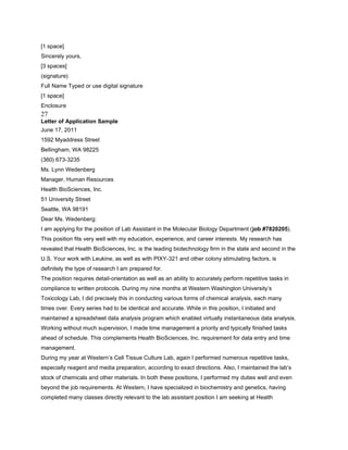 [1 space]
Sincerely yours,
[3 spaces]
(signature)
Full Name Typed or use digital signature
[1 space]
Enclosure
27
Letter of Application Sample
June 17, 2011
1592 Myaddress Street
Bellingham, WA 98225
(360) 673-3235
Ms. Lynn Wedenberg
Manager, Human Resources
Health BioSciences, Inc.
51 University Street
Seattle, WA 98191
Dear Ms. Wedenberg:
I am applying for the position of Lab Assistant in the Molecular Biology Department (job #7820205).
This position fits very well with my education, experience, and career interests. My research has
revealed that Health BioSciences, Inc. is the leading biotechnology firm in the state and second in the
U.S. Your work with Leukine, as well as with PIXY-321 and other colony stimulating factors, is
definitely the type of research I am prepared for.
The position requires detail-orientation as well as an ability to accurately perform repetitive tasks in
compliance to written protocols. During my nine months at Western Washington University’s
Toxicology Lab, I did precisely this in conducting various forms of chemical analysis, each many
times over. Every series had to be identical and accurate. While in this position, I initiated and
maintained a spreadsheet data analysis program which enabled virtually instantaneous data analysis.
Working without much supervision, I made time management a priority and typically finished tasks
ahead of schedule. This complements Health BioSciences, Inc. requirement for data entry and time
management.
During my year at Western’s Cell Tissue Culture Lab, again I performed numerous repetitive tasks,
especially reagent and media preparation, according to exact directions. Also, I maintained the lab’s
stock of chemicals and other materials. In both these positions, I performed my duties well and even
beyond the job requirements. At Western, I have specialized in biochemistry and genetics, having
completed many classes directly relevant to the lab assistant position I am seeking at Health
 