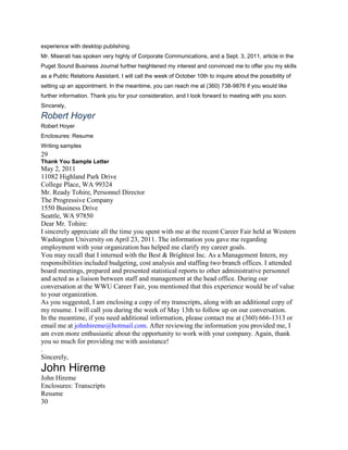 experience with desktop publishing.
Mr. Miserati has spoken very highly of Corporate Communications, and a Sept. 3, 2011, article in the
Puget Sound Business Journal further heightened my interest and convinced me to offer you my skills
as a Public Relations Assistant. I will call the week of October 10th to inquire about the possibility of
setting up an appointment. In the meantime, you can reach me at (360) 738-9876 if you would like
further information. Thank you for your consideration, and I look forward to meeting with you soon.
Sincerely,
Robert Hoyer
Robert Hoyer
Enclosures: Resume
Writing samples
29
Thank You Sample Letter
May 2, 2011
11082 Highland Park Drive
College Place, WA 99324
Mr. Ready Tohire, Personnel Director
The Progressive Company
1550 Business Drive
Seattle, WA 97850
Dear Mr. Tohire:
I sincerely appreciate all the time you spent with me at the recent Career Fair held at Western
Washington University on April 23, 2011. The information you gave me regarding
employment with your organization has helped me clarify my career goals.
You may recall that I interned with the Best & Brightest Inc. As a Management Intern, my
responsibilities included budgeting, cost analysis and staffing two branch offices. I attended
board meetings, prepared and presented statistical reports to other administrative personnel
and acted as a liaison between staff and management at the head office. During our
conversation at the WWU Career Fair, you mentioned that this experience would be of value
to your organization.
As you suggested, I am enclosing a copy of my transcripts, along with an additional copy of
my resume. I will call you during the week of May 13th to follow up on our conversation.
In the meantime, if you need additional information, please contact me at (360) 666-1313 or
email me at johnhireme@hotmail.com. After reviewing the information you provided me, I
am even more enthusiastic about the opportunity to work with your company. Again, thank
you so much for providing me with assistance!
.
Sincerely,
John Hireme
John Hireme
Enclosures: Transcripts
Resume
30
 