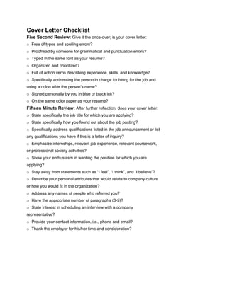 Cover Letter Checklist
Five Second Review: Give it the once-over; is your cover letter:
o Free of typos and spelling errors?
o Proofread by someone for grammatical and punctuation errors?
o Typed in the same font as your resume?
o Organized and prioritized?
o Full of action verbs describing experience, skills, and knowledge?
o Specifically addressing the person in charge for hiring for the job and
using a colon after the person’s name?
o Signed personally by you in blue or black ink?
o On the same color paper as your resume?
Fifteen Minute Review: After further reflection, does your cover letter:
o State specifically the job title for which you are applying?
o State specifically how you found out about the job posting?
o Specifically address qualifications listed in the job announcement or list
any qualifications you have if this is a letter of inquiry?
o Emphasize internships, relevant job experience, relevant coursework,
or professional society activities?
o Show your enthusiasm in wanting the position for which you are
applying?
o Stay away from statements such as “I feel”, “I think”, and “I believe”?
o Describe your personal attributes that would relate to company culture
or how you would fit in the organization?
o Address any names of people who referred you?
o Have the appropriate number of paragraphs (3-5)?
o State interest in scheduling an interview with a company
representative?
o Provide your contact information, i.e., phone and email?
o Thank the employer for his/her time and consideration?
 