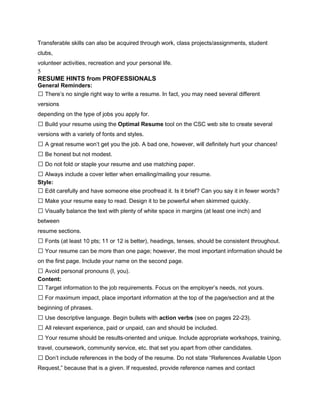 Transferable skills can also be acquired through work, class projects/assignments, student
clubs,
volunteer activities, recreation and your personal life.
5
RESUME HINTS from PROFESSIONALS
General Reminders:
 There’s no single right way to write a resume. In fact, you may need several different
versions
depending on the type of jobs you apply for.
 Build your resume using the Optimal Resume tool on the CSC web site to create several
versions with a variety of fonts and styles.
 A great resume won’t get you the job. A bad one, however, will definitely hurt your chances!
 Be honest but not modest.
 Do not fold or staple your resume and use matching paper.
 Always include a cover letter when emailing/mailing your resume.
Style:
 Edit carefully and have someone else proofread it. Is it brief? Can you say it in fewer words?
 Make your resume easy to read. Design it to be powerful when skimmed quickly.
 Visually balance the text with plenty of white space in margins (at least one inch) and
between
resume sections.
 Fonts (at least 10 pts; 11 or 12 is better), headings, tenses, should be consistent throughout.
 Your resume can be more than one page; however, the most important information should be
on the first page. Include your name on the second page.
 Avoid personal pronouns (I, you).
Content:
 Target information to the job requirements. Focus on the employer’s needs, not yours.
 For maximum impact, place important information at the top of the page/section and at the
beginning of phrases.
 Use descriptive language. Begin bullets with action verbs (see on pages 22-23).
 All relevant experience, paid or unpaid, can and should be included.
 Your resume should be results-oriented and unique. Include appropriate workshops, training,
travel, coursework, community service, etc. that set you apart from other candidates.
 Don’t include references in the body of the resume. Do not state “References Available Upon
Request,” because that is a given. If requested, provide reference names and contact
 