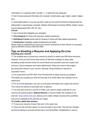information on a separate sheet. Usually, 3 – 5 references are adequate.
 Don’t include personal information (for example: marital status, age, height, weight, religion,
etc.).
 Avoid abbreviations. If you do use them, spell out full words the first time followed with the
abbreviation in parentheses. Example: Western Washington University (WWU). States’ names
may be abbreviated (WA, OR, NY, etc.).
Format:
 Use a format that highlights your strengths.
 Chronological (for those with extensive related experience).
 Skill-Based Format (works well for students or those with little related experience).
 Combination (highlights related employment and skills).
Please make an appointment to have your resume reviewed by a Peer Advisor or Counselor.
Stop by OM 280 or phone (360) 650-3240.
6
Tips on Emailing a Resume and Applying On-Line
Emailing your resume:
 The simplest way is to send your resume by email is to attach your MS Word document.
However, since you don’t know what version of Word the employer is using, keep
formatting simple and then email it to some friends and yourself to see how it opens and
prints out. Some employers won’t open attachments. Place your name in the subject
box along with noting it is your resume. Example: Sonja Anderson’s resume for
Corporate Trainer.
 You could send it as RTF (Rich Text Format) which is easily read by any program.
This allows you to paste your text into the body of an email rather than sending it as an
attachment.
 For an on-line application, you can cut and paste information from a plain text version.
This means the resume is scannable with no glitches.
 You may also send your resume in HTML if you want to create a web site for your
resume and special projects. Optimal Resume, a resume builder tool, located on our
web site: www.careers.wwu.edu, allows you to create multiple resumes and e-portfolios
that can be uploaded to the web site you create.
To create a plain text version:
 To save your resume, choose “text only” in the option box.
 Close your file and then reopen it to see how plain it now looks. The font has changed
and the formatting is removed and the text is now left justified. Capitalization is used to
 