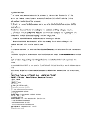 highlight headings.
 You now have a resume that can be scanned by the employer. Remember, it’s the
words you choose to describe your accomplishments and contributions to the job that
will capture the attention of the employer.
 Email it to yourself and others as a test to see what it looks like before sending it off to
an employer.
The Career Services Center is here to give you feedback and help with your resume.
 Create an account on Optimal Resume and review the samples and styles to give you
some ideas on how to start developing a resume for yourself.
 Make an appointment with a Peer Advisor to review your resume.
 Attend an Optimal Resume clinic, which is a working lab situation, where you can
receive feedback from multiple perspectives.
7
In the above examples, Lou is using a Chronological Resume on the left to apply for retail management
jobs.
This format highlights his work history in retail environments. He uses a Skill-Based Resume on the right
to
apply for jobs in the publishing and writing professions, where he has limited work experience. This
format
emphasizes relevant skills he has acquired through school, volunteer experience and, to a lesser degree,
paid
employment. Notice in both examples he includes only skills that are relevant to the jobs he is applying
for.
CHRONOLOGICAL RESUME SKILL-BASED RESUME
SAME PERSON…Two Different Resume Formats.
Lou D. Cress
21 Privet Drive
Uptown, WA 99888
(509) 455-2111
QUALIFICATIONS SUMMARY
 Outstanding customer service skills
 3+ years in fast-paced retail environments
 Supervised and trained sales staff
EDUCATION
Bachelor of Arts in English, Western Washington University,
Bellingham, WA, June 2011
WORK EXPERIENCE
Assistant Manager, Quik-E-Mart, Bellingham, WA, 10/09 –6/11 6/10
 Wrote new employee training guide
 Designed advertisements and flyers
 Supervised, trained and scheduled night staff
Sales Associate, Jo’s Fashions, Bow, WA, 6/08-9/09
 Earned top sales awards
 