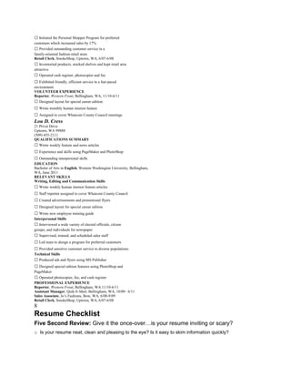  Initiated the Personal Shopper Program for preferred
customers which increased sales by 17%
 Provided outstanding customer service in a
family-oriented fashion retail store
Retail Clerk, SmokeShop, Uptown, WA, 6/07-6/08
 Inventoried products, stocked shelves and kept retail area
attractive
 Operated cash register, photocopier and fax
 Exhibited friendly, efficient service in a fast-paced
environment
VOLUNTEER EXPERIENCE
Reporter, Western Front, Bellingham, WA, 11/10-6/11
 Designed layout for special career edition
 Wrote monthly human interest feature
 Assigned to cover Whatcom County Council meetings
Lou D. Cress
21 Privet Drive
Uptown, WA 99888
(509) 455-2111
QUALIFICATIONS SUMMARY
 Wrote weekly feature and news articles
 Experience and skills using PageMaker and PhotoShop
 Outstanding interpersonal skills
EDUCATION
Bachelor of Arts in English, Western Washington University, Bellingham,
WA, June 2011
RELEVANT SKILLS
Writing, Editing and Communication Skills
 Wrote weekly human interest feature articles
 Staff reporter assigned to cover Whatcom County Council
 Created advertisements and promotional flyers
 Designed layout for special career edition
 Wrote new employee training guide
Interpersonal Skills
 Interviewed a wide variety of elected officials, citizen
groups, and individuals for newspaper
 Supervised, trained, and scheduled sales staff
 Led team to design a program for preferred customers
 Provided sensitive customer service to diverse populations
Technical Skills
 Produced ads and flyers using MS Publisher
 Designed special edition features using PhotoShop and
PageMaker
 Operated photocopier, fax, and cash register
PROFESSIONAL EXPERIENCE
Reporter, Western Front, Bellingham, WA 11/10-6/11
Assistant Manager, Quik-E-Mart, Bellingham, WA, 10/09– 6/11
Sales Associate, Jo’s Fashions, Bow, WA, 6/08-9/09
Retail Clerk, SmokeShop, Uptown, WA, 6/07-6/08
8
Resume Checklist
Five Second Review: Give it the once-over…is your resume inviting or scary?
o Is your resume neat, clean and pleasing to the eye? Is it easy to skim information quickly?
 