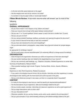 o Is the text and white space balanced on the page?
o Are the margins even and not too narrow or too wide?
o Is it printed on resume paper (white or neutral light shade)?

Fifteen Minute Review: A top-notch resume-writer will answer ‘yes’ to most of the
following
questions.
OVERALL APPEARANCE
o Do you have at least 1-inch margins on top, bottom and sides?
o Does your resume have enough white space between sections/lines?
o Did you use 11 or 12 point typeface? (Arial is easier to read if the font is smaller than 12 point)
o Did you use just one font?
o Are you using consistent headings, boldface, punctuation and spacing throughout the document?
o Is your choice of resume format easy to read and consistent?
o Do you have zero tolerance for errors and misspellings?
o Did you eliminate artwork, photographs, cutesy bullets, fancy type and colored ink (simple designs
might
be appropriate for art/design majors)?
o Did you avoid using a resume wizard/template? (It’s extremely difficult to change wizard formatting!)
ORGANIZATION
o Does the layout and organization showcase your skills and experience to their best advantage?
o Are your section headings clear and related to the target/objective of your resume?
o Did you use commonly used headings, e.g., Objective, Education, Related Experience (or similar title),
Summary of Qualifications, Relevant Skills?
o Other possible headings might include: Projects, Technical Skills, Honors, Awards, Affiliations,
Volunteer
Experience or other Work Experience, Related Coursework
o If you used a chronological resume format, did you list jobs, internship and other experience in reverse
chronological order (starting with the most recent and continuing back in the past)
o Did you omit references (except in rare cases, put them on a separate sheet if requested)?
CONTENT
o Is it easy for the employer to see how you meet the specific job requirements/qualifications?
o Are the descriptions of your experience, skills and knowledge related to the job?
o Did you include unpaid, volunteer, internship and classroom experience as well as paid experience?
o Did you begin descriptions with an action verb?
o Are your descriptions brief?
o Whenever possible, did you use key industry words and/or words related to the job description?
o Did you give examples of your demonstrated proficiency with skills/knowledge related to the job?
 