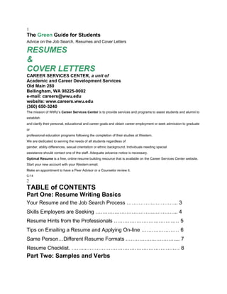 1
The Green Guide for Students
Advice on the Job Search, Resumes and Cover Letters

RESUMES
&
COVER LETTERS
CAREER SERVICES CENTER, a unit of
Academic and Career Development Services
Old Main 280
Bellingham, WA 98225-9002
e-mail: careers@wwu.edu
website: www.careers.wwu.edu
(360) 650-3240
The mission of WWU’s Career Services Center is to provide services and programs to assist students and alumni to
establish
and clarify their personal, educational and career goals and obtain career employment or seek admission to graduate
or
professional education programs following the completion of their studies at Western.
We are dedicated to serving the needs of all students regardless of
gender, ability differences, sexual orientation or ethnic background. Individuals needing special
assistance should contact one of the staff. Adequate advance notice is necessary.
Optimal Resume is a free, online resume building resource that is available on the Career Services Center website.
Start your new account with your Western email.
Make an appointment to have a Peer Advisor or a Counselor review it.
C-14
2
TABLE of CONTENTS
Part One: Resume Writing Basics
Your Resume and the Job Search Process …………….………….. 3
Skills Employers are Seeking …………………………….………….. 4
Resume Hints from the Professionals …………………….……….… 5
Tips on Emailing a Resume and Applying On-line ……….………… 6
Same Person…Different Resume Formats .…………….…………... 7
Resume Checklist. ……...……………………………………………… 8
Part Two: Samples and Verbs
 