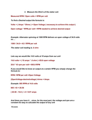 3. Measure the Ohm's of the stator coil.

Measured RPM / Open volts = RPM per volt

To find a Desired output the formula is:

Volts + ( Amps * Ohms ) = Open Voltage ( necessary to achieve this output )

Open voltage * RPM per volt = RPM needed to achieve desired output



Example: Alternator spinning at 1500 RPM delivers an open voltage of 34.8 volts
so….

1500 / 34.8 = 43.1 RPM per volt

The stator coil reading is .6 ohm



Lets say we would like 14.6 volts at 10 amps from our unit

14.6 volts + ( 10 amps * .6 ohm ) =20.6 open voltage

20.6 * 43 rpm per volt = 885.8 RPM

If you would like to know an output at a certain RPM you simply change the
formula to:

RPM / RPM per volt =Open Voltage

(OpenVoltage-desiredvoltage) /ohms = Amps

Example: 885 RPM at 14.6 volts

885 / 43 = 20.58

( 20.58 - 14.6 ) / .6 = 9.97 amps



And there you have it… since, for the most part, the voltage and rpm are a
constant its easy to calculate the output of any unit

Dynamo
 
