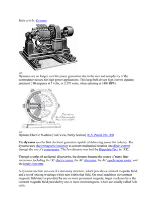 Main article: Dynamo




Dynamos are no longer used for power generation due to the size and complexity of the
commutator needed for high power applications. This large belt-driven high-current dynamo
produced 310 amperes at 7 volts, or 2,170 watts, when spinning at 1400 RPM.




Dynamo Electric Machine [End View, Partly Section] (U.S. Patent 284,110)

The dynamo was the first electrical generator capable of delivering power for industry. The
dynamo uses electromagnetic induction to convert mechanical rotation into direct current
through the use of a commutator. The first dynamo was built by Hippolyte Pixii in 1832.

Through a series of accidental discoveries, the dynamo became the source of many later
inventions, including the DC electric motor, the AC alternator, the AC synchronous motor, and
the rotary converter.

A dynamo machine consists of a stationary structure, which provides a constant magnetic field,
and a set of rotating windings which turn within that field. On small machines the constant
magnetic field may be provided by one or more permanent magnets; larger machines have the
constant magnetic field provided by one or more electromagnets, which are usually called field
coils.
 