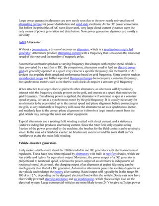 Large power generation dynamos are now rarely seen due to the now nearly universal use of
alternating current for power distribution and solid state electronic AC to DC power conversion.
But before the principles of AC were discovered, very large direct-current dynamos were the
only means of power generation and distribution. Now power generation dynamos are mostly a
curiosity.

[edit] Alternator

Without a commutator, a dynamo becomes an alternator, which is a synchronous singly fed
generator. Alternators produce alternating current with a frequency that is based on the rotational
speed of the rotor and the number of magnetic poles.

Automotive alternators produce a varying frequency that changes with engine speed, which is
then converted by a rectifier to DC. By comparison, alternators used to feed an electric power
grid are generally operated at a speed very close to a specific frequency, for the benefit of AC
devices that regulate their speed and performance based on grid frequency. Some devices such as
incandescent lamps and ballast-operated fluorescent lamps do not require a constant frequency,
but synchronous motors such as in electric wall clocks do require a constant grid frequency.

When attached to a larger electric grid with other alternators, an alternator will dynamically
interact with the frequency already present on the grid, and operate at a speed that matches the
grid frequency. If no driving power is applied, the alternator will continue to spin at a constant
speed anyway, driven as a synchronous motor by the grid frequency. It is usually necessary for
an alternator to be accelerated up to the correct speed and phase alignment before connecting to
the grid, as any mismatch in frequency will cause the alternator to act as a synchronous motor,
and suddenly leap to the correct phase alignment as it absorbs a large inrush current from the
grid, which may damage the rotor and other equipment.

Typical alternators use a rotating field winding excited with direct current, and a stationary
(stator) winding that produces alternating current. Since the rotor field only requires a tiny
fraction of the power generated by the machine, the brushes for the field contact can be relatively
small. In the case of a brushless exciter, no brushes are used at all and the rotor shaft carries
rectifiers to excite the main field winding.

Vehicle-mounted generators

Early motor vehicles until about the 1960s tended to use DC generators with electromechanical
regulators. These have now been replaced by alternators with built-in rectifier circuits, which are
less costly and lighter for equivalent output. Moreover, the power output of a DC generator is
proportional to rotational speed, whereas the power output of an alternator is independent of
rotational speed. As a result, the charging output of an alternator at engine idle speed can be
much greater than that of a DC generator. Automotive alternators power the electrical systems on
the vehicle and recharge the battery after starting. Rated output will typically be in the range 50-
100 A at 12 V, depending on the designed electrical load within the vehicle. Some cars now have
electrically powered steering assistance and air conditioning, which places a high load on the
electrical system. Large commercial vehicles are more likely to use 24 V to give sufficient power
 