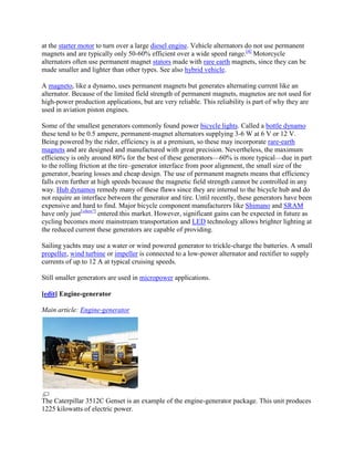 at the starter motor to turn over a large diesel engine. Vehicle alternators do not use permanent
magnets and are typically only 50-60% efficient over a wide speed range.[4] Motorcycle
alternators often use permanent magnet stators made with rare earth magnets, since they can be
made smaller and lighter than other types. See also hybrid vehicle.

A magneto, like a dynamo, uses permanent magnets but generates alternating current like an
alternator. Because of the limited field strength of permanent magnets, magnetos are not used for
high-power production applications, but are very reliable. This reliability is part of why they are
used in aviation piston engines.

Some of the smallest generators commonly found power bicycle lights. Called a bottle dynamo
these tend to be 0.5 ampere, permanent-magnet alternators supplying 3-6 W at 6 V or 12 V.
Being powered by the rider, efficiency is at a premium, so these may incorporate rare-earth
magnets and are designed and manufactured with great precision. Nevertheless, the maximum
efficiency is only around 80% for the best of these generators—60% is more typical—due in part
to the rolling friction at the tire–generator interface from poor alignment, the small size of the
generator, bearing losses and cheap design. The use of permanent magnets means that efficiency
falls even further at high speeds because the magnetic field strength cannot be controlled in any
way. Hub dynamos remedy many of these flaws since they are internal to the bicycle hub and do
not require an interface between the generator and tire. Until recently, these generators have been
expensive and hard to find. Major bicycle component manufacturers like Shimano and SRAM
have only just[when?] entered this market. However, significant gains can be expected in future as
cycling becomes more mainstream transportation and LED technology allows brighter lighting at
the reduced current these generators are capable of providing.

Sailing yachts may use a water or wind powered generator to trickle-charge the batteries. A small
propeller, wind turbine or impeller is connected to a low-power alternator and rectifier to supply
currents of up to 12 A at typical cruising speeds.

Still smaller generators are used in micropower applications.

[edit] Engine-generator

Main article: Engine-generator




The Caterpillar 3512C Genset is an example of the engine-generator package. This unit produces
1225 kilowatts of electric power.
 