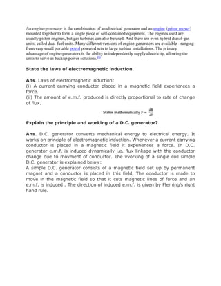 An engine-generator is the combination of an electrical generator and an engine (prime mover)
mounted together to form a single piece of self-contained equipment. The engines used are
usually piston engines, but gas turbines can also be used. And there are even hybrid diesel-gas
units, called dual-fuel units. Many different versions of engine-generators are available - ranging
from very small portable petrol powered sets to large turbine installations. The primary
advantage of engine-generators is the ability to independently supply electricity, allowing the
units to serve as backup power solutions.[5]

State the laws of electromagnetic induction.

Ans. Laws of electromagnetic induction:
(i) A current carrying conductor placed in a magnetic field experiences a
force.
(ii) The amount of e.m.f. produced is directly proportional to rate of change
of flux.



Explain the principle and working of a D.C. generator?

Ans. D.C. generator converts mechanical energy to electrical energy. It
works on principle of electromagnetic induction. Whenever a current carrying
conductor is placed in a magnetic field it experiences a force. In D.C.
generator e.m.f. is induced dynamically i.e. flux linkage with the conductor
change due to movment of conductor. The vvorking of a single coil simple
D.C. generator is explained below:
A simple D.C. generator consists of a magnetic field set up by permanent
magnet and a conductor is placed in this field. The conductor is made to
move in the magnetic field so that it cuts magnetic lines of force and an
e.m.f. is induced . The direction of induced e.m.f. is given by Fleming’s right
hand rule.
 