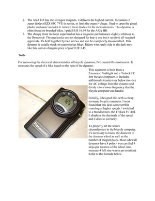 2. The AXA HR has the strongest magnets, it delivers the highest current. It contains 2
      zener diodes (BZX 85C 7V5) in series, to limit the output voltage. I had to open the glued
      plastic enclosure in order to remove these diodes for the measurements. This dynamo is
      often found on branded bikes. I paid EUR 16.99 for the AXA HR.
   3. The cheapy from the local supermarket has a magnetic performance slightly inferiour to
      the Dymotec6. The mechanics are not designed for heavy use but it received all required
      approvals. It's held together by two screws and can be completely disassembled. This
      dynamo is usually stock on supermarket bikes. Riders who rarely ride in the dark may
      like this unit at a bargain price of just EUR 3.45

Tools

For measuring the electrical characteristics of bicycle dynamos, I've created this instrument. It
measures the speed of a bike based on the rpm of the dynamo:
                                                           This equiment is built from a
                                                           Panasonic flashlight and a Trelock FC
                                                           404 bicycle computer. It includes
                                                           additional circuitry (see below) to slice
                                                           the AC voltage from the dynamo and
                                                           divide it to a lower frequency that the
                                                           bicycle computer can handle.

                                                           Initially, I designed this with a cheap
                                                           no-name bicycle computer. I soon
                                                           found that this does some terrible
                                                           rounding at higher speeds. I switched
                                                           to a branded item, the Trelock FC 404.
                                                           It displays the decimals of the speed
                                                           and it does so correctly.

                                                           To properly set the wheel
                                                           circumference in the bicycle computer,
                                                           it's necessary to know the diameter of
                                                           the dynamo wheel as well as the
                                                           number of magnet poles. Most sidewall
                                                           dynamos have 8 poles - you can feel 8
                                                           steps per rotation of the wheel (and
                                                           measure 4 full sine waves per rotation).
                                                           Refer to the formula below.
 