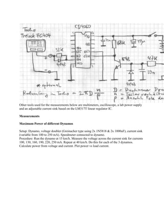 Other tools used for the measurements below are multimeters, oscilloscope, a lab power supply
and an adjustable current sink based on the LM317T linear regulator IC.

Measurements

Maximum Power of different Dynamos

Setup: Dynamo, voltage doubler (Greinacher type using 2x 1N5818 & 2x 1000uF), current sink
(variable from 100 to 250 mA). Speedmeter connected to dynamo.
Procedure: Run the dynamo at 15 km/h. Measure the voltage across the current sink for currents
100, 130, 160, 190, 220, 250 mA. Repeat at 40 km/h. Do this for each of the 3 dynamos.
Calculate power from voltage and current. Plot power vs load current.
 
