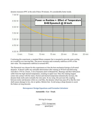 dynamo measures 89ºC at the end of these 30 minutes. It's considerably hotter inside.




Continuing this experiment, a standard 80mm computer fan is mounted to provide some cooling
as it would be on a moving bike. The power increases and eventually stabilizes at 89% of the
start value. The temperature stabilizes at around 40ºC.

The Dymotec6 was chosen for this experiment as it has the best mechanical design of all tested
dynamos. It doesn't suffer any noticable deterioration after running at 50 km/h and delivering
well above 5 W for 2 hours. A lot of dynamos don't withstand this. Bearings and their lubrication
suffer from the high internal temperature, resulting in rapid wear. Once the rotating magnet
comes into contact with the stator, friction and internal temperature dramatically increase, the
dynamo body melts and eventually the rotor jams. In my setup, this just tears the coupling
between motor and dynamo while on a real bike, the dynamo wheel may pop off so that the rotor
shaft causes damage to tire, rim or spokes. Bottom line: Avoid using a cheap dynamo to assist
the brakes on long descents.

                 Horsepower Design Equations and Formulas Calculator
                                  Automobile - Car - Truck



                                       Solving for torque.
 