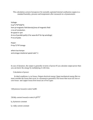 This calculation corrects horsepower for normally aspirated internal combustion engine to a
        standard humidity, pressure and temperature after mesaured on a dynamometer.



Voltage-
E=pi*z*N*P/60*A
here pi=magnetic field density/area of magnetic field
z=no of conductors
N=speed in rpm
A=no of parallel path(=2 for wave &=P for lap windings)
P=no of poles

Power-
P=tau*2*Pi*omega

where tau=torque
and omega=rotational speed rads^-1




In case of dynamos ,the output is generally in terms of power.If you calculate output power then
you can know the energy by multiplying it with time.

   Calculation of power:

    In ideal conditions i.e no losses, Output electrical energy=Input mechanical energy.But we
must consider the losses that occur in a dynamo(or generator).The losses that occur are iron or
core losses and copper losses.Iron losses are of two types



1)Hysteresis losses(in watts)=khBfv



2)Eddy current losses(in watts)=keB2f2t2

kh=hysteresis constant

ke=eddy current constant
 