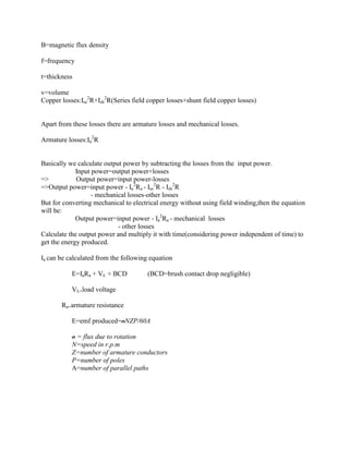 B=magnetic flux density

f=frequency

t=thickness

v=volume
Copper losses:Ise2R+Ish2R(Series field copper losses+shunt field copper losses)


Apart from these losses there are armature losses and mechanical losses.

Armature losses:Ia2R


Basically we calculate output power by subtracting the losses from the input power.
             Input power=output power+losses
=>           Output power=input power-losses
=>Output power=input power - Ia2Ra - Ise2R - Ish2R
                   - mechanical losses-other losses
But for converting mechanical to electrical energy without using field winding,then the equation
will be:
             Output power=input power - Ia2Ra - mechanical losses
                            - other losses
Calculate the output power and multiply it with time(considering power independent of time) to
get the energy produced.

Ia can be calculated from the following equation

           E=IaRa + VL + BCD           (BCD=brush contact drop negligible)

           VL=load voltage

       Ra=armature resistance

           E=emf produced=oNZP/60A

           o = flux due to rotation
           N=speed in r.p.m
           Z=number of armature conductors
           P=number of poles
           A=number of parallel paths
 