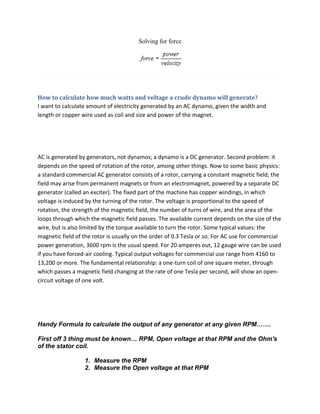 Solving for force




How to calculate how much watts and voltage a crude dynamo will generate?
I want to calculate amount of electricity generated by an AC dynamo, given the width and
length or copper wire used as coil and size and power of the magnet.




AC is generated by generators, not dynamos; a dynamo is a DC generator. Second problem: it
depends on the speed of rotation of the rotor, among other things. Now to some basic physics:
a standard commercial AC generator consists of a rotor, carrying a constant magnetic field; the
field may arise from permanent magnets or from an electromagnet, powered by a separate DC
generator (called an exciter). The fixed part of the machine has copper windings, in which
voltage is induced by the turning of the rotor. The voltage is proportional to the speed of
rotation, the strength of the magnetic field, the number of turns of wire, and the area of the
loops through which the magnetic field passes. The available current depends on the size of the
wire, but is also limited by the torque available to turn the rotor. Some typical values: the
magnetic field of the rotor is usually on the order of 0.3 Tesla or so. For AC use for commercial
power generation, 3600 rpm is the usual speed. For 20 amperes out, 12 gauge wire can be used
if you have forced-air cooling. Typical output voltages for commercial use range from 4160 to
13,200 or more. The fundamental relationship: a one-turn coil of one square meter, through
which passes a magnetic field changing at the rate of one Tesla per second, will show an open-
circuit voltage of one volt.




Handy Formula to calculate the output of any generator at any given RPM…….

First off 3 thing must be known… RPM, Open voltage at that RPM and the Ohm's
of the stator coil.

                  1. Measure the RPM
                  2. Measure the Open voltage at that RPM
 