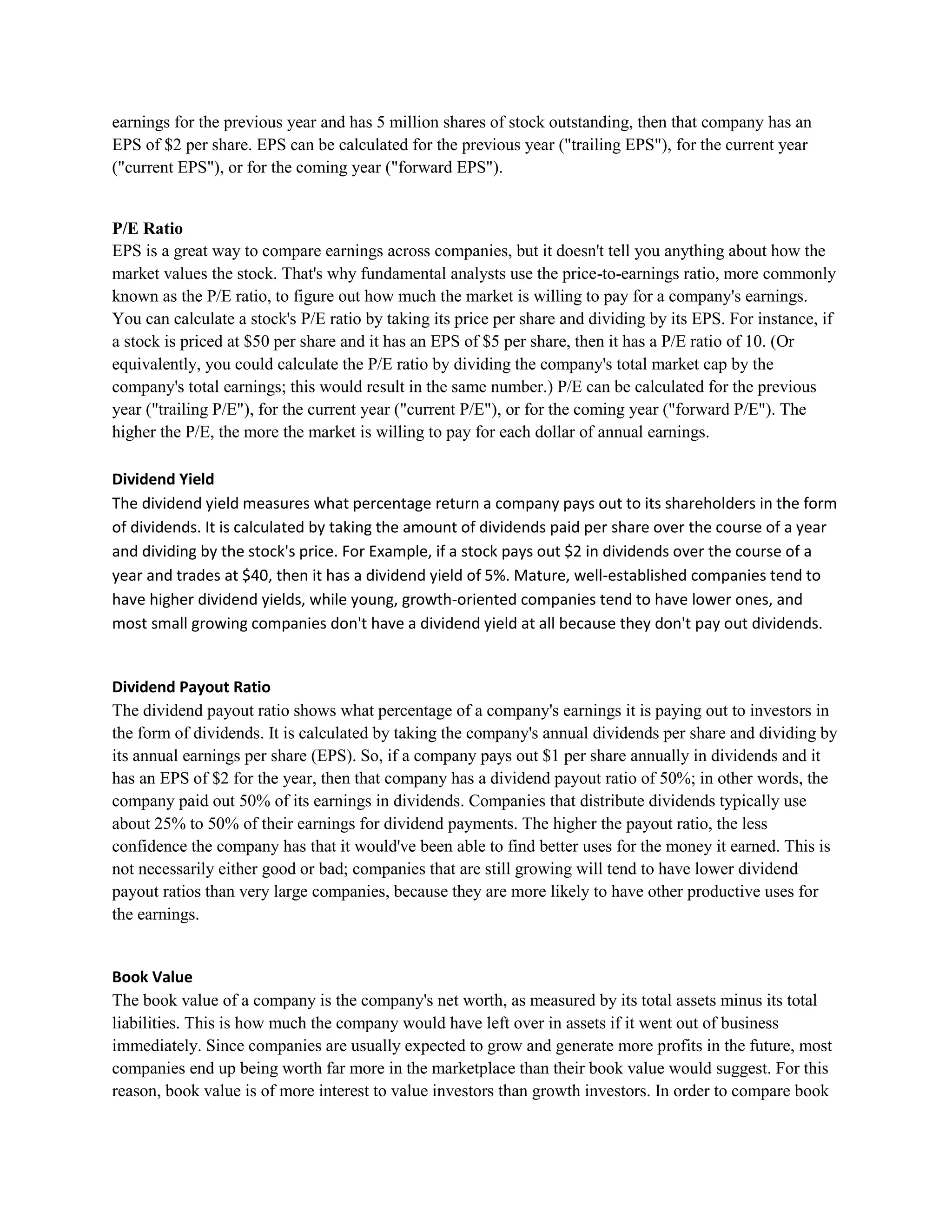 earnings for the previous year and has 5 million shares of stock outstanding, then that company has an
EPS of $2 per share. EPS can be calculated for the previous year ("trailing EPS"), for the current year
("current EPS"), or for the coming year ("forward EPS").


P/E Ratio
EPS is a great way to compare earnings across companies, but it doesn't tell you anything about how the
market values the stock. That's why fundamental analysts use the price-to-earnings ratio, more commonly
known as the P/E ratio, to figure out how much the market is willing to pay for a company's earnings.
You can calculate a stock's P/E ratio by taking its price per share and dividing by its EPS. For instance, if
a stock is priced at $50 per share and it has an EPS of $5 per share, then it has a P/E ratio of 10. (Or
equivalently, you could calculate the P/E ratio by dividing the company's total market cap by the
company's total earnings; this would result in the same number.) P/E can be calculated for the previous
year ("trailing P/E"), for the current year ("current P/E"), or for the coming year ("forward P/E"). The
higher the P/E, the more the market is willing to pay for each dollar of annual earnings.

Dividend Yield
The dividend yield measures what percentage return a company pays out to its shareholders in the form
of dividends. It is calculated by taking the amount of dividends paid per share over the course of a year
and dividing by the stock's price. For Example, if a stock pays out $2 in dividends over the course of a
year and trades at $40, then it has a dividend yield of 5%. Mature, well-established companies tend to
have higher dividend yields, while young, growth-oriented companies tend to have lower ones, and
most small growing companies don't have a dividend yield at all because they don't pay out dividends.


Dividend Payout Ratio
The dividend payout ratio shows what percentage of a company's earnings it is paying out to investors in
the form of dividends. It is calculated by taking the company's annual dividends per share and dividing by
its annual earnings per share (EPS). So, if a company pays out $1 per share annually in dividends and it
has an EPS of $2 for the year, then that company has a dividend payout ratio of 50%; in other words, the
company paid out 50% of its earnings in dividends. Companies that distribute dividends typically use
about 25% to 50% of their earnings for dividend payments. The higher the payout ratio, the less
confidence the company has that it would've been able to find better uses for the money it earned. This is
not necessarily either good or bad; companies that are still growing will tend to have lower dividend
payout ratios than very large companies, because they are more likely to have other productive uses for
the earnings.


Book Value
The book value of a company is the company's net worth, as measured by its total assets minus its total
liabilities. This is how much the company would have left over in assets if it went out of business
immediately. Since companies are usually expected to grow and generate more profits in the future, most
companies end up being worth far more in the marketplace than their book value would suggest. For this
reason, book value is of more interest to value investors than growth investors. In order to compare book
 