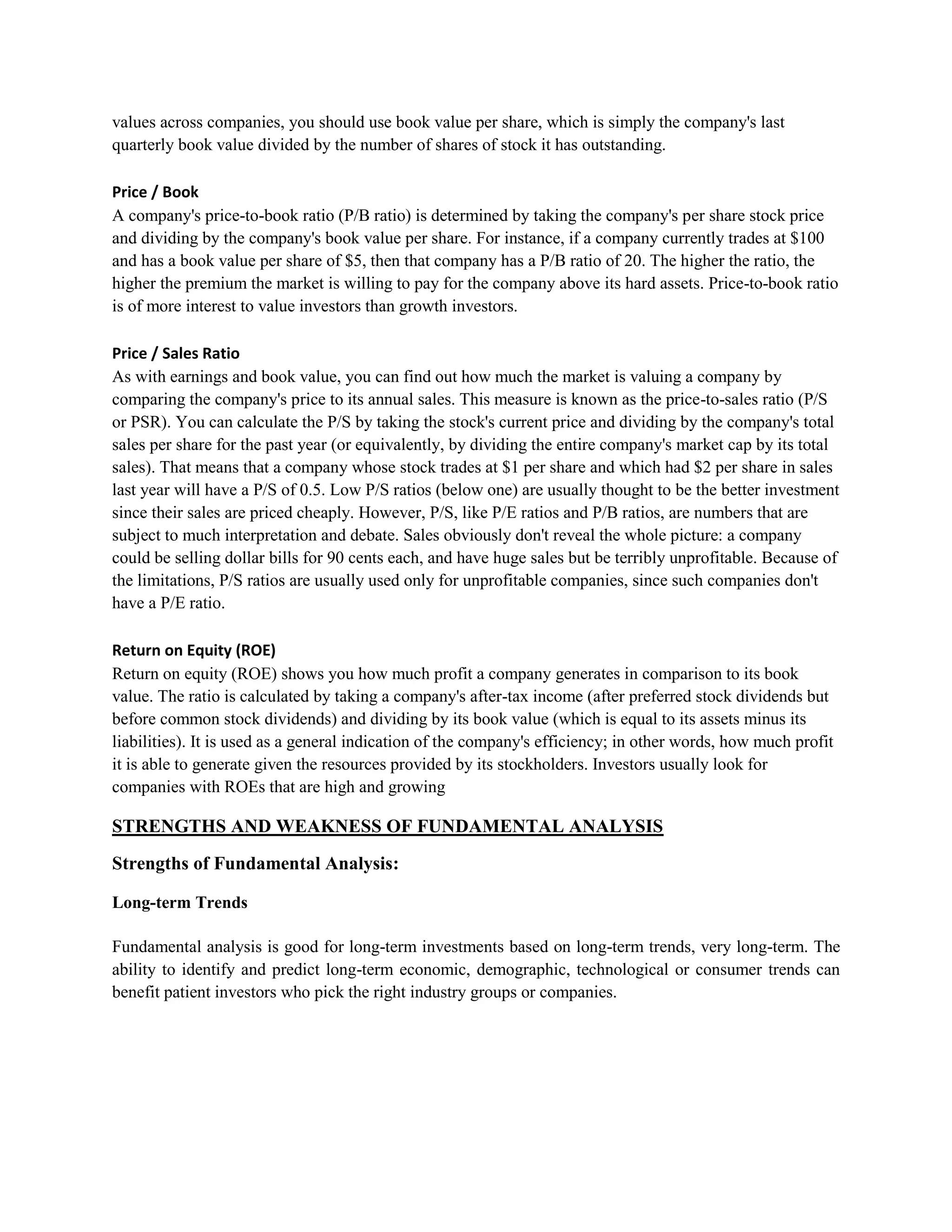 values across companies, you should use book value per share, which is simply the company's last
quarterly book value divided by the number of shares of stock it has outstanding.

Price / Book
A company's price-to-book ratio (P/B ratio) is determined by taking the company's per share stock price
and dividing by the company's book value per share. For instance, if a company currently trades at $100
and has a book value per share of $5, then that company has a P/B ratio of 20. The higher the ratio, the
higher the premium the market is willing to pay for the company above its hard assets. Price-to-book ratio
is of more interest to value investors than growth investors.

Price / Sales Ratio
As with earnings and book value, you can find out how much the market is valuing a company by
comparing the company's price to its annual sales. This measure is known as the price-to-sales ratio (P/S
or PSR). You can calculate the P/S by taking the stock's current price and dividing by the company's total
sales per share for the past year (or equivalently, by dividing the entire company's market cap by its total
sales). That means that a company whose stock trades at $1 per share and which had $2 per share in sales
last year will have a P/S of 0.5. Low P/S ratios (below one) are usually thought to be the better investment
since their sales are priced cheaply. However, P/S, like P/E ratios and P/B ratios, are numbers that are
subject to much interpretation and debate. Sales obviously don't reveal the whole picture: a company
could be selling dollar bills for 90 cents each, and have huge sales but be terribly unprofitable. Because of
the limitations, P/S ratios are usually used only for unprofitable companies, since such companies don't
have a P/E ratio.

Return on Equity (ROE)
Return on equity (ROE) shows you how much profit a company generates in comparison to its book
value. The ratio is calculated by taking a company's after-tax income (after preferred stock dividends but
before common stock dividends) and dividing by its book value (which is equal to its assets minus its
liabilities). It is used as a general indication of the company's efficiency; in other words, how much profit
it is able to generate given the resources provided by its stockholders. Investors usually look for
companies with ROEs that are high and growing

STRENGTHS AND WEAKNESS OF FUNDAMENTAL ANALYSIS
Strengths of Fundamental Analysis:

Long-term Trends

Fundamental analysis is good for long-term investments based on long-term trends, very long-term. The
ability to identify and predict long-term economic, demographic, technological or consumer trends can
benefit patient investors who pick the right industry groups or companies.
 