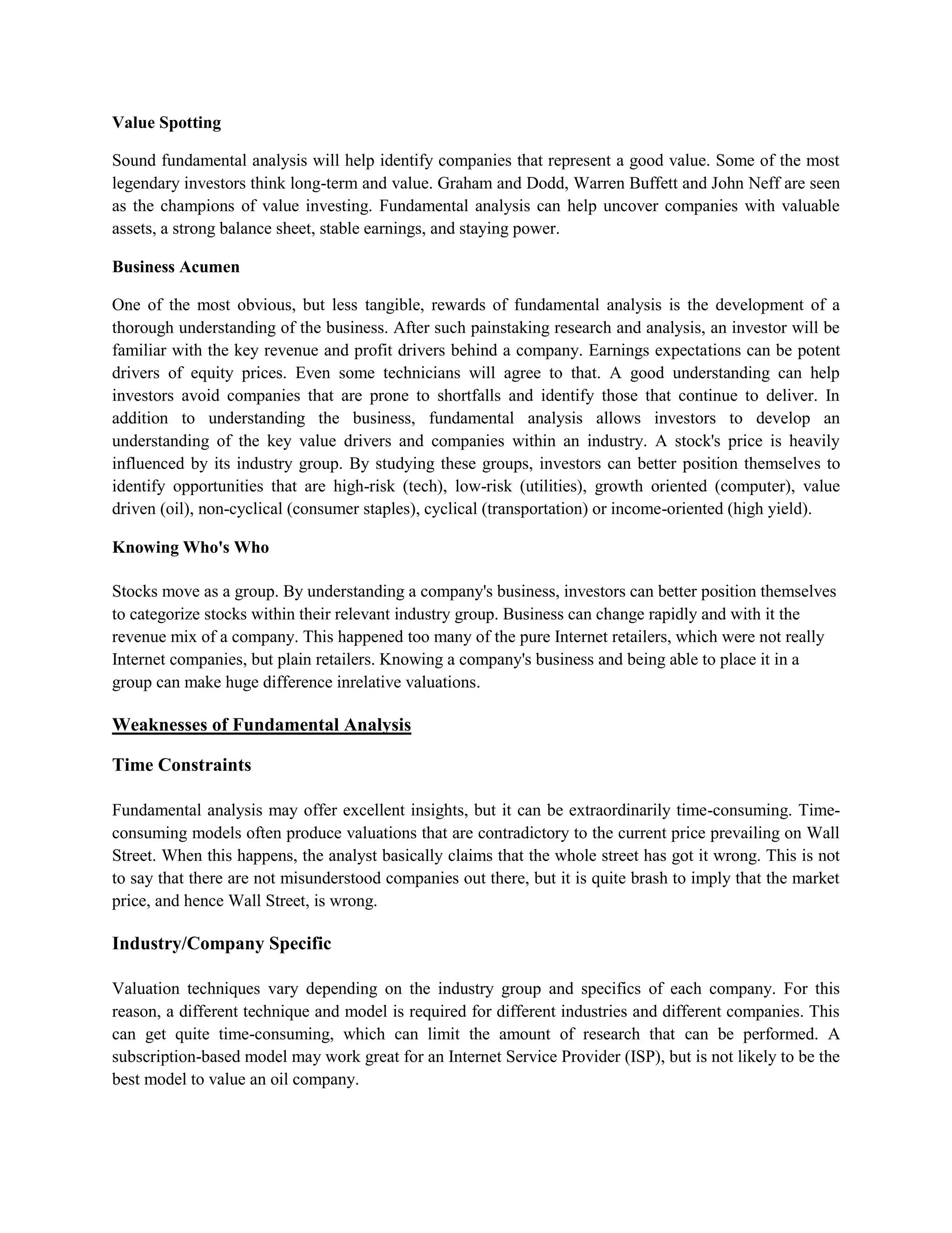 Value Spotting

Sound fundamental analysis will help identify companies that represent a good value. Some of the most
legendary investors think long-term and value. Graham and Dodd, Warren Buffett and John Neff are seen
as the champions of value investing. Fundamental analysis can help uncover companies with valuable
assets, a strong balance sheet, stable earnings, and staying power.

Business Acumen

One of the most obvious, but less tangible, rewards of fundamental analysis is the development of a
thorough understanding of the business. After such painstaking research and analysis, an investor will be
familiar with the key revenue and profit drivers behind a company. Earnings expectations can be potent
drivers of equity prices. Even some technicians will agree to that. A good understanding can help
investors avoid companies that are prone to shortfalls and identify those that continue to deliver. In
addition to understanding the business, fundamental analysis allows investors to develop an
understanding of the key value drivers and companies within an industry. A stock's price is heavily
influenced by its industry group. By studying these groups, investors can better position themselves to
identify opportunities that are high-risk (tech), low-risk (utilities), growth oriented (computer), value
driven (oil), non-cyclical (consumer staples), cyclical (transportation) or income-oriented (high yield).

Knowing Who's Who

Stocks move as a group. By understanding a company's business, investors can better position themselves
to categorize stocks within their relevant industry group. Business can change rapidly and with it the
revenue mix of a company. This happened too many of the pure Internet retailers, which were not really
Internet companies, but plain retailers. Knowing a company's business and being able to place it in a
group can make huge difference inrelative valuations.

Weaknesses of Fundamental Analysis

Time Constraints

Fundamental analysis may offer excellent insights, but it can be extraordinarily time-consuming. Time-
consuming models often produce valuations that are contradictory to the current price prevailing on Wall
Street. When this happens, the analyst basically claims that the whole street has got it wrong. This is not
to say that there are not misunderstood companies out there, but it is quite brash to imply that the market
price, and hence Wall Street, is wrong.

Industry/Company Specific

Valuation techniques vary depending on the industry group and specifics of each company. For this
reason, a different technique and model is required for different industries and different companies. This
can get quite time-consuming, which can limit the amount of research that can be performed. A
subscription-based model may work great for an Internet Service Provider (ISP), but is not likely to be the
best model to value an oil company.
 
