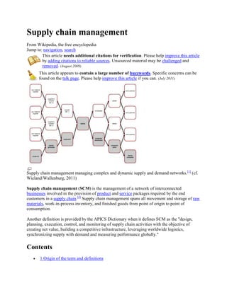 Supply chain management
From Wikipedia, the free encyclopedia
Jump to: navigation, search
        This article needs additional citations for verification. Please help improve this article
        by adding citations to reliable sources. Unsourced material may be challenged and
        removed. (August 2009)
      This article appears to contain a large number of buzzwords. Specific concerns can be
      found on the talk page. Please help improve this article if you can. (July 2011)




Supply chain management managing complex and dynamic supply and demand networks.[1] (cf.
Wieland/Wallenburg, 2011)

Supply chain management (SCM) is the management of a network of interconnected
businesses involved in the provision of product and service packages required by the end
customers in a supply chain.[2] Supply chain management spans all movement and storage of raw
materials, work-in-process inventory, and finished goods from point of origin to point of
consumption.

Another definition is provided by the APICS Dictionary when it defines SCM as the "design,
planning, execution, control, and monitoring of supply chain activities with the objective of
creating net value, building a competitive infrastructure, leveraging worldwide logistics,
synchronizing supply with demand and measuring performance globally."

Contents
       1 Origin of the term and definitions
 