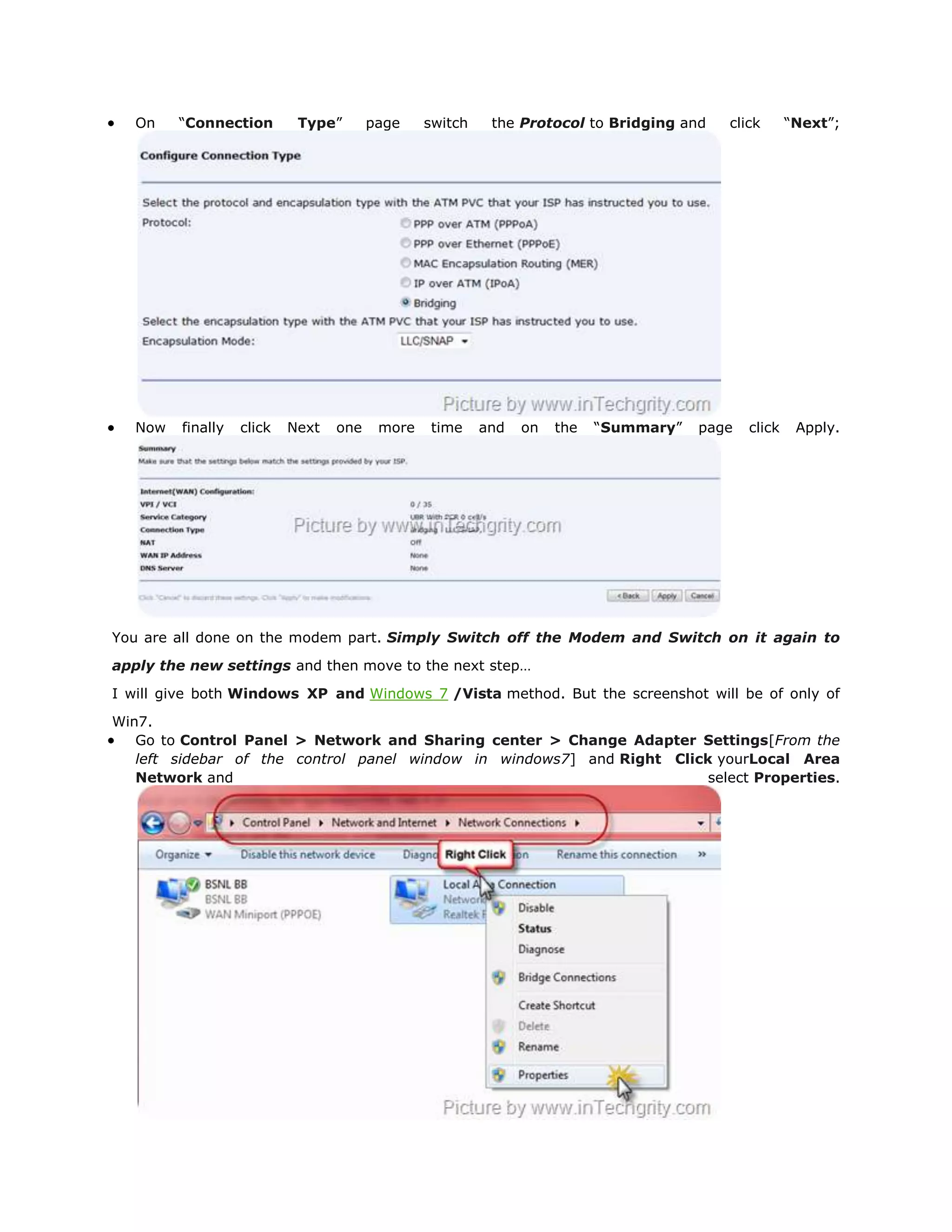 On    “Connection        Type”       page    switch    the Protocol to Bridging and   click       “Next”;




   Now   finally   click   Next   one    more   time     and   on   the   “Summary”   page   click    Apply.




You are all done on the modem part. Simply Switch off the Modem and Switch on it again to

apply the new settings and then move to the next step…

I will give both Windows XP and Windows 7 /Vista method. But the screenshot will be of only of

Win7.
   Go to Control Panel > Network and Sharing center > Change Adapter Settings[From the
   left sidebar of the control panel window in windows7] and Right Click yourLocal Area
   Network and                                                          select Properties.
 