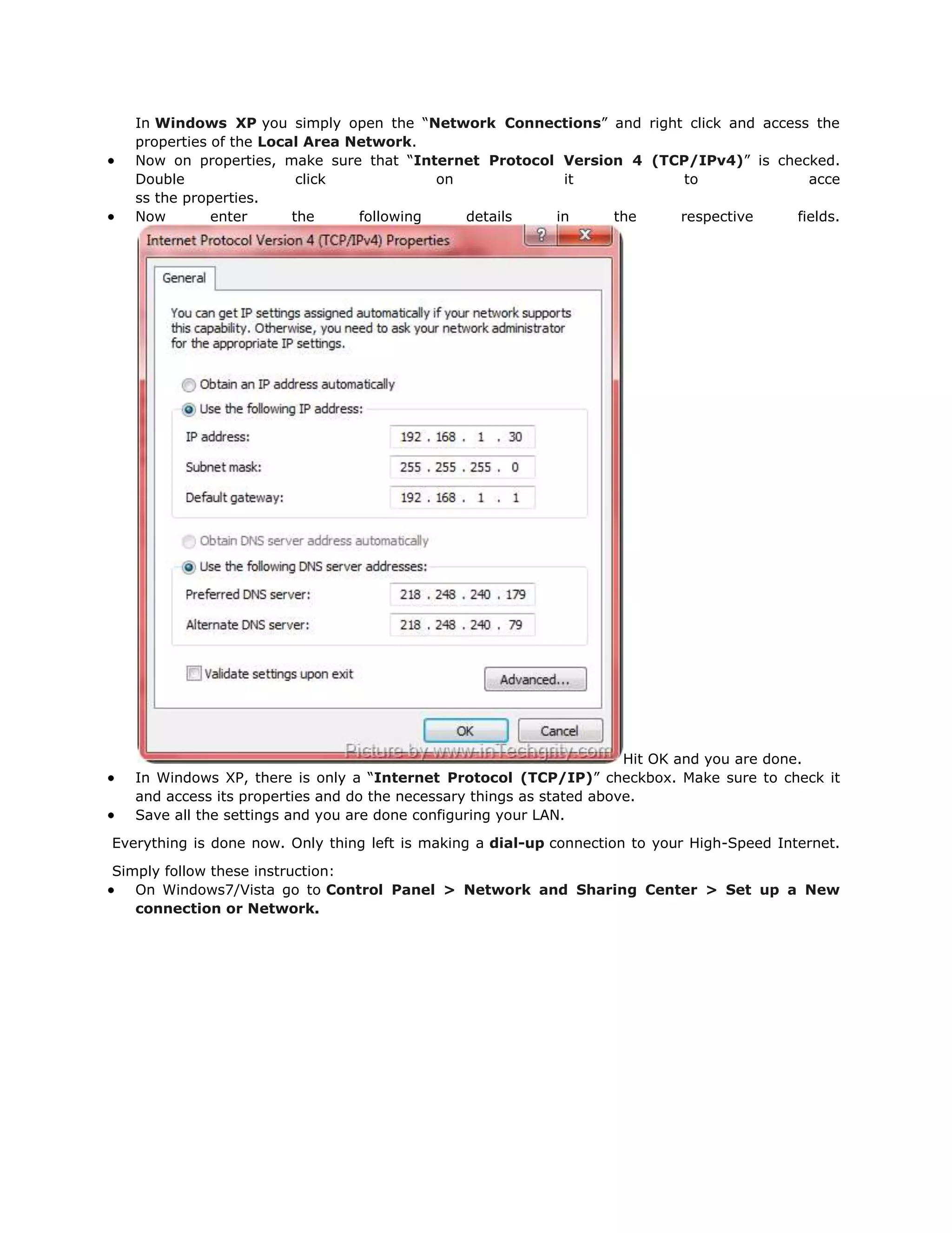 In Windows XP you simply open the “Network Connections” and right click and access the
   properties of the Local Area Network.
   Now on properties, make sure that “Internet Protocol Version 4 (TCP/IPv4)” is checked.
   Double                 click            on           it            to             acce
   ss the properties.
   Now        enter      the     following    details  in     the    respective    fields.




                                                                       Hit OK and you are done.
   In Windows XP, there is only a “Internet Protocol (TCP/IP)” checkbox. Make sure to check it
   and access its properties and do the necessary things as stated above.
   Save all the settings and you are done configuring your LAN.

Everything is done now. Only thing left is making a dial-up connection to your High-Speed Internet.

Simply follow these instruction:
   On Windows7/Vista go to Control Panel > Network and Sharing Center > Set up a New
   connection or Network.
 