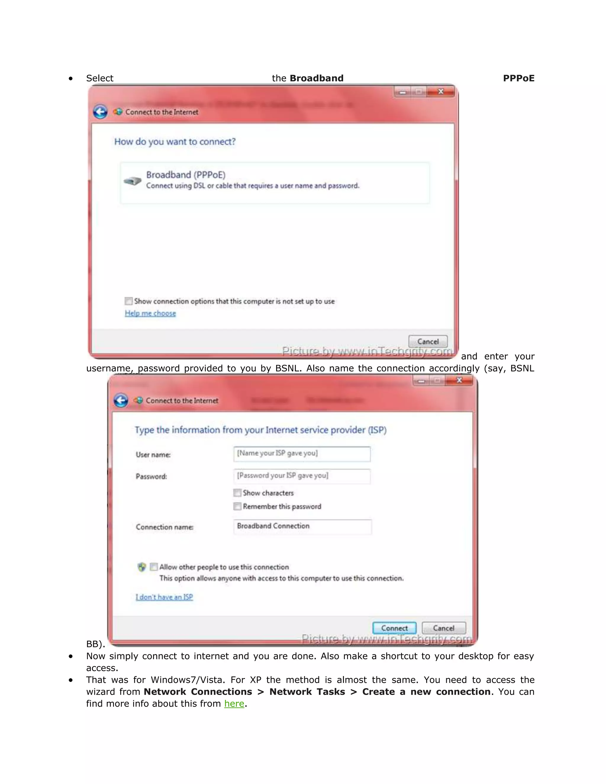 Select                                the Broadband                                    PPPoE




                                                                            and enter your
username, password provided to you by BSNL. Also name the connection accordingly (say, BSNL




BB).
Now simply connect to internet and you are done. Also make a shortcut to your desktop for easy
access.
That was for Windows7/Vista. For XP the method is almost the same. You need to access the
wizard from Network Connections > Network Tasks > Create a new connection. You can
find more info about this from here.
 
