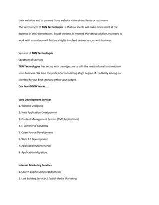 their websites and to convert those website visitors into clients or customers.

The key strength of TGN Technologies is that our clients will make more profit at the

expense of their competitors. To get the best of Internet Marketing solution, you need to

work with us and you will find us a highly involved partner in your web business.



Services of TGN Technologies

Spectrum of Services

TGN Technologies has set up with the objective to fulfil the needs of small and medium

sized business. We take the pride of accumulating a high degree of credibility among our

clientele for our best services within your budget.

Our Few GOOD Works.....



Web Development Services

1. Website Designing

2. Web Application Development

3. Content Management System (CMS Applications)

4. E-Commerce Solutions

5. Open Source Development

6. Web 2.0 Development

7. Application Maintenance

8. Application Migration



Internet Marketing Services

1. Search Engine Optimization (SEO)

2. Link Building Services3. Social Media Marketing
 