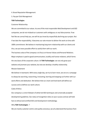 4. Brand Reputation Management

5. Pay per Click Management

TGN Technologies

Customer Relationship

We are committed to our values. As one of the most responsible Web Development and SEO

companies, we do not mislead our customers with ambiguous or any false promise. If we

feel like we cannot help you, we will let you know by respectfully declining your project. But

if we take the responsibility, it becomes our sole mission to deliver the work on time with

100% commitment. We believe in maintaining long-term relationship with our clients and

thus, we put every possible effort to satisfy them with our work.

The business value of the company is to focus on Human Values and Personal Relations.

Major emphasis is paid to good communication, lucidity and human relations, which forms

the very basis of the corporate culture. At TGN Technologies we not only grow your

website and promote your website, but also we develop a healthy relationship.

Mission Statement

We believe in teamwork. With every single day, we try to learn more, we are on a campaign

to always be searching, researching, innovating, learning and stepping out further with our

work efforts and dedication. We believe that our smart and hard work will define our

success and so defines our work culture.

Code of Ethics

Our company is a strict follower of white hat SEO techniques and universally accepted

development guidelines. Our status of recognition relies on your success and we will hold

fast on ethical and certified SEO and Development methodology.

Why TGN Technologies ?

We are mainly customer centric and quality-conscious; we all understand the business from
 