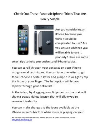 Check Out These Fantastic Iphone Tricks That Are
                   Really Simple

                                Are you considering an
                                iPhone because you
                                think it could be
                                complicated to use? Are
                                you unsure whether you
                                will be able to use it
                                properly? Here are some
smart tips to help you understand iPhone basics.
You can scroll through your contacts on your iPhone
using several techniques. You can tape one letter to go
there, choose a certain letter and jump to it, or lightly tap
the list with your finger. The last option will let you
rapidly through your entire list.
In the inbox, by dragging your finger across the mail will
show a popup delete button that will allow you to
remove it instantly.
You can make changes to the icons available at the
iPhone screen's bottom while music is playing on your
Are you receiving calls from unknown number and want to reverse phone lookup? Visit
http://phoneinfolookup.net
 