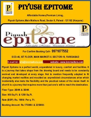 PIYUSH EPITOME
Affordable Homes,Premium Living..
Piyush Epitome,Main Mathura Road, Sector 8, Palwal - 121102 (Haryana)
For Confirm Booking Call– 9971077552
SCO-46, IST FLOOR, MAIN MARKET-II. SECTOR-19, FARIDABAD
E-mail Id:- info@bmrrealtors.com, website:- www.bmrrealtors.com
Piyush Epitome is a perfect world, unparalleled in luxury, comfort and facilities. It
is a journey that takes shape from the drawing board and needs to be constantly
evolved and developed at every stage. Not to mention frequently adapted to fit
changing market realities and moulded as unpredicted circumstances arise which
incidentally also tests the flexibility and the practical nature of the vision itself. In
short it is a journey that requires more than just one’s will to reach the destination.
Floor Type: 2BHK & 3BHK
Size: 950 Sq.Ft. & 1250 Sq.Ft.
Rate (BSP): Rs. 1999/- Per q. Ft.
Booking Amount: Rs.175000/- & 225000/-
 
