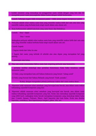 kaidah sinonimi yang mencakup (a) penggantian suatu istilah dengan yang lain dan (b)
mengubah posisi suatu penyangkalan dalam kaitan dengan istilah berlawanan.
Contoh: beberapa negara tidak mempunyai pantai = tidak semua negara mempunyai pantai
4. Polisemi adalah relasi makna suatu kata yang memiliki makna lebih dari satu atau kata yang
memiliki makna yang berbeda-beda tetapi masih dalam satu aluran arti.
5. Kata berhomonimi adalah kata-kata yang sama bunyi dan bentuknya.
Contoh: bisa = dapat
bisa = racun
Sedangkan polisemi adalah relasi makna suatu kata yang memiliki makna lebih dari satu atau
kata yang memiliki makna berbeda-beda tetapi masih dalam satu arti.
Contoh: kepala
1. bagian tubuh dari leher ke atas
2. bagian dari suatu yang terletak di sebelah atas atau depan yang merupakan hal yang
penting
3. pemimpin atau ketua
6. Dua cara untuk menentukan bahwa suatu kata tergolong polisemi atau homonimi,
pertama melihat etimologi atau pertalian historisnya. Kata buku misalnya, adalah
homonimi yakni
(1) buku yang merupakan kata asli bahasa Indonesia yang berarti „tulang sendi‟
(2) buku yang berasal dari bahasa Belanda yang berarti „kitab, pustaka‟.
Kedua, dengan mengetahui prinsip perluasan makna dari suatu makna dasar.
1. Hiponimi ialah semacam relasi antarkata yang berwujud atas bawah, atau dalam suatu makna
terkandung sejumlah komponen yang lain.
2. Hiponimi adalah semacam relasi antarkata yang berwujud atas bawah, atau dalam suatu
makna terkandung sejumlah komponen yang lain. Kelas atas mencakup sejumlah komponen
yang lebih kecil, sedangkan kelas bawah merupakan komponen yang mencakup dalam kelas
atas. Contoh: Januari, Februari, Maret, April hiponimi dari kata bulan. Kelas atas disebut
hipernim, contohnya, ikan hipernimnya tongkol, gabus, lele, teri.
 