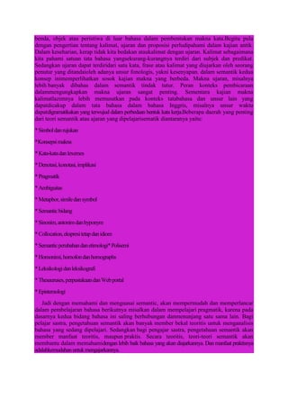 benda, objek atau peristiwa di luar bahasa dalam pembentukan makna kata.Begitu pula
dengan pengertian tentang kalimat, ujaran dan proposisi perludipahami dalam kajian antik.
Dalam keseharian, kerap tidak kita bedakan ataukalimat dengan ujaran. Kalimat sebagaimana
kita pahami satuan tata bahasa yangsekurang-kurangnya terdiri dari subjek dan predikat.
Sedangkan ujaran dapat terdiridari satu kata, frase atau kalimat yang diujarkan oleh seorang
penutur yang ditandaioleh adanya unsur fonologis, yakni kesenyapan. dalam semantik kedua
konsep inimemperlihatkan sosok kajian makna yang berbeda. Makna ujaran, misalnya
lebih banyak dibahas dalam semantik tindak tutur. Peran konteks pembicaraan
dalammengungkapkan makna ujaran sangat penting. Sementara kajian makna
kalimatlazimnya lebih memusatkan pada konteks tatabahasa dan unsur lain yang
dapatdicakup dalam tata bahasa dalam bahasa Inggris, misalnya unsur waktu
dapatdigramatikakan yang terwujud dalam perbedaan bentuk kata kerja.Beberapa daerah yang penting
dari teori semantik atau ajaran yang dipelajarisematik diantaranya yaitu:
*Simboldanrujukan
*Konsepsimakna
*Kata-katadanlexemes
*Denotasi,konotasi,implikasi
*Pragmatik
*Ambiguitas
*Metaphor,similedansymbol
*Semanticbidang
*Sinonim,antonimdanhyponym
*Collocation,ekspresitetapdanidiom
*Semanticperubahandanetimologi*Polisemi
*Homonimi,homofondanhomographs
*Leksikologidanleksikografi
*Thesauruses,perpustakaandanWebportal
*Epistemologi
Jadi dengan memahami dan menguasai semantic, akan mempermudah dan memperlancar
dalam pembelajaran bahasa berikutnya misalkan dalam mempelajari pragmatik, karena pada
dasarnya kedua bidang bahasa ini saling berhubungan danmenunjang satu sama lain. Bagi
pelajar sastra, pengetahuan semantik akan banyak member bekal teoritis untuk menganalisis
bahasa yang sedang dipelajari. Sedangkan bagi pengajar sastra, pengetahuan semantik akan
member manfaat teoritis, maupun praktis. Secara teoritis, teori-teori semantik akan
membantu dalam memahamidengan lebih baik bahasa yang akan diajarkannya. Dan manfaat praktisnya
adalahkemudahanuntukmengajarkannya.
 