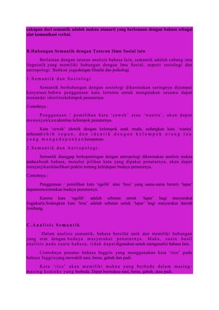 cakupan dari semantik adalah makna atauarti yang berkenaan dengan bahasa sebagai
alat komunikasi verbal.
B.Hubungan Semantik dengan Tataran Ilmu Sosial lain
Berlainan dengan tataran analisis bahasa lain, semantik adalah cabang imu
linguistik yang memiliki hubungan dengan Imu Sosial, seperti sosiologi dan
antropologi. Bahkan jugadengan filsafat dan psikologi.
1 . S e m a n t i k d a n S o s i o l o g i
Semantik berhubungan dengan sosiologi dikarenakan seringnya dijumpai
kenyataan bahwa penggunaan kata tertentu untuk mengatakan sesuatu dapat
menandai identitaskelompok penuturnya.
Contohnya :
Penggunaan / pemilihan kata „cewek‟ atau „wanita‟, akan dapat
menunjukkanidentitas kelompok penuturnya.
Kata „cewek‟ identik dengan kelompok anak muda, sedangkan kata „wanita‟
terkesanl e b i h s o p a n , d a n i d e n t i k d e n g a n k e l o m p o k o r a n g t u a
y a n g m e n g e d e p a n k a n kesopanan.
2 . S e m a n t i k d a n A n t r o p o l o g i .
Semantik dianggap berkepentingan dengan antropologi dikarenakan analisis makna
padasebuah bahasa, menalui pilihan kata yang dipakai penuturnya, akan dapat
menjanjikanklasifikasi praktis tentang kehidupan budaya penuturnya.
Contohnya :
Penggunaan / pemilihan kata „ngelih‟ atau „lesu‟ yang sama-sama berarti „lapar‟
dapatmencerminkan budaya penuturnya.
Karena kata „ngelih‟ adalah sebutan untuk „lapar‟ bagi masyarakat
Jogjakarta.Sedangkan kata „lesu‟ adalah sebutan untuk „lapar‟ bagi masyarakat daerah
Jombang.
C . A n a l i s i s S e m a n t i k
Dalam analisis semantik, bahasa bersifat unik dan memiliki hubungan
yang erat dengan budaya masyarakat penuturnya. Maka, suatu hasil
analisis pada suatu bahasa, tidak dapat digunakan untuk menganalisi bahasa lain.
Contohnya penutur bahasa Inggris yang menggunakan kata „rice‟ pada
bahasa Inggrisyang mewakili nasi, beras, gabah dan padi.
Kata „rice‟ akan memiliki makna yang berbeda dalam masing -
masing konteks yang berbeda. Dapat bermakna nasi, beras, gabah, atau padi.
 