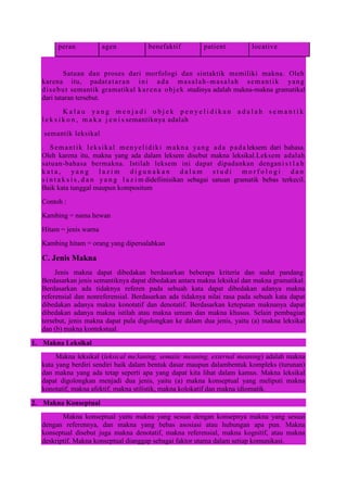 peran agen benefaktif patient locative
Satuan dan proses dari morfologi dan sintaktik memiliki makna. Oleh
karena itu, padatataran ini ada masalah -masalah semantik yang
disebut semantik gramatikal karena objek studinya adalah makna-makna gramatikal
dari tataran tersebut.
K a l a u y a n g m e n j a d i o b j e k p e n y e l i d i k a n a d a l a h s e m a n t i k
l e k s i k o n , m a k a j e n i s semantiknya adalah
semantik leksikal
. Semantik leksikal menyelidiki makna yang ada pada leksem dari bahasa.
Oleh karena itu, makna yang ada dalam leksem disebut makna leksikal.Leksem adalah
satuan-bahasa bermakna. Istilah leksem ini dapat dipadankan dengani s t l a h
k a t a , y a n g l a z i m d i g u n a k a n d a l a m s t u d i m o r f o l o g i d a n
s i n t a k s i s , d a n y a n g l a z i m didefiinisikan sebagai satuan gramatik bebas terkecil.
Baik kata tunggal maupun kompositum
Contoh :
Kambing = nama hewan
Hitam = jenis warna
Kambing hitam = orang yang dipersalahkan
C. Jenis Makna
Jenis makna dapat dibedakan berdasarkan beberapa kriteria dan sudut pandang.
Berdasarkan jenis semantiknya dapat dibedakan antara makna leksikal dan makna gramatikal.
Berdasarkan ada tidaknya referen pada sebuah kata dapat dibedakan adanya makna
referensial dan nonreferensial. Berdasarkan ada tidaknya nilai rasa pada sebuah kata dapat
dibedakan adanya makna konotatif dan denotatif. Berdasarkan ketepatan maknanya dapat
dibedakan adanya makna istilah atau makna umum dan makna khusus. Selain pembagian
tersebut, jenis makna dapat pula digolongkan ke dalam dua jenis, yaitu (a) makna leksikal
dan (b) makna kontekstual.
1. Makna Leksikal
Makna leksikal (leksical me3aning, sematic meaning, external meaning) adalah makna
kata yang berdiri sendiri baik dalam bentuk dasar maupun dalambentuk kompleks (turunan)
dan makna yang ada tetap seperti apa yang dapat kita lihat dalam kamus. Makna leksikal
dapat digolongkan menjadi dua jenis, yaitu (a) makna konseptual yang meliputi makna
konotatif, makna afektif, makna stilistik, makna kolokatif dan makna idiomatik.
2. Makna Konseptual
Makna konseptual yaitu makna yang sesuai dengan konsepnya makna yang sesuai
dengan referennya, dan makna yang bebas asosiasi atau hubungan apa pun. Makna
konseptual disebut juga makna denotatif, makna referensial, makna kognitif, atau makna
deskriptif. Makna konseptual dianggap sebagai faktor utama dalam setiap komunikasi.
 