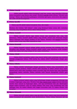 3. Makna Generik
Makna generik adalah makna konseptual yang luas, umum, yang mencakup beberapa
makna konseptual yang khusus atau sempit. Misalnya,sekolah dalam kalimat “Sekolah kami
menang.” Bukan saja mencakup gedungnya, melainkan guru-guru, siswa-siswa dan pegawai
tata usaha sekolah bersangkutan.
4. Makna Spesifik
Makna spesifik adalah makna konseptual, khas, dan sempit.
Misalnya jika berkata “ahli bahasa”, maka yang dimaksud bukan semua ahli, melainkan
seseorang yang mengahlikan dirinya dalam bidang bahasa.
5. Makna Asosiatif
Makna asosiatif disebut juga makna kiasan atau pemakaian kata yang tidak
sebenarnya. Makna asosiatif adalah makna yang dimilki sebuah kata berkenaan dengan
adanya hubungan kata dengan keadaan di luar bahasa. Misalnya kata bunglon berasosiasi
dengan makna orang yang tidak berpendirian tetap.
6. Makna Konotatif
Makna konotatif muncul sebagai akibat asosiasi perasaan kita terhadap kata yang
diucapkan atau didengar. Makna konotatif adalah makna yang digunakan untuk mengacu
bentuk atau makna lain yang terdapat di luar makna leksikalnya.
7. Makna Afektif
Makna afektif merupakan makna yang muncul akibat reaksi pendengar atau pembaca
terhadap penggunaan bahasa. Oleh karena itu, makna afektif berhubungan dengan gaya
bahasa.
8. Makna Stilistik
Makna stilistik berhubungan dengan pemakaian bahasa yang menimbulkan efek
terutama kepada pembaca. Makna stilistik lebih dirasakan di dalam sebuah karya sastra.
Sebuah karya sastra akan mendapat tempat tersendiri bagi kita karena kata yang digunakan
mengandung makna stalistika. Makna stalistika lebih banyak ditampilkan melalui gaya
bahasa.
9. Makna Kolokatif
Makna kolokatif adalah makna yang berhubungan dengan penggunaan beberapa kata
di dalam lingkungan yang sama. Misalnya kata ikan, gurami,sayur, tomat tentunya kata-kata
tersebut akan muncul di lingkungan dapur. Ada tiga keterbatasan kata jika dihubungkan
dengan makna kolokatif, yaitu (a) makna dibatasi oleh unsur yang membentuk kata atau
hubungan kata, (b) makna dibatasi oleh tingkat kecocokan kata, (c) makna dibatasi oleh
kecepatan.
10. Makna Idiomatik
Makna idiomatik adalah makna yang ada dalam idiom, makna yang menyimpang dari
makna konseptual dan gramatikal unsur pembentuknya. Dalam bahasa Indonesia ada dua
 