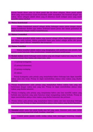 macam bentuk idiom yaitu (a) idiom penuh dan (b) idiom sebagian. Idiom penuh adalah
idiom yang unsur-unsurnya secara keseluruhan sudah merupakan satu kesatuan dengan satu
makna. Idiom sebagian adalah idiom yang di dalamnya masih terdapat unsur yang masih
memiliki makna leksikal.
11. Makna Kontekstual
Makna kontekstual muncul sebagai akibat hubungan antara ujaran dengan situasi.
Makna kontekstual disebut juga makna struktural karena proses dan satuan gramatikal itu
selalu berkenaan dengan struktur ketatabahasaan.
12. Makna Gramatikal
Makna grmatikal adalah makna yang muncul sebagai akibat digabungkannya sebuah
kata dalam suatu kalimat. Makna gramatikal dapat pula timbul sebagai akibat dari proses
gramatikal seperti afiksasi, reduplikasi dan komposisi.
13. Makna Tematikal
Makna tematikal adalah makna yang diungkapkan oleh pembicara atau penulis, baik
melalui urutan kata-kata, fokus pembicaraan, maupun penekanan pembicaraan.
14. Realasi makna adalah hubungan antara makna yang satu dengan makna kata yang lain. Pada
dasarnya prinsip relasi makna ada empat jenis, yaitu
(1) prinsip kontiguitas,
(2) prinsip kolementasi,
(3) prinsip overlaping
(4) inklusi.
Prinsip kontiguitas yaitu prinsip yang menjelaskan bahwa beberapa kata dapat memiliki
makna sama atau mirip. Prinsip ini dapat menimbulkan adanya relasi makna yang disebut
sinonimi.
1. Prinsip komplementasi yaitu prinsip yang menjelaskan bahwa makna kata yang satu
berlawanan dengan makna kata yang lain. Prinsip ini dapat menimbulkan adanya relasi
makna yang disebut antonimi.
2. Prinsip overlaping yaitu prinsip yang menjelaskan bahwa satu kata memiliki makna yang
berbeda atau kata-kata yang sama bunyinya tetapi mengandung makna berbeda. Prinsip ini
dapat menimbulkan adanya relasi makna yang disebut homonimi dan polisemi.
3. Prinsip inklusi yaitu prinsip yang menjelaskan bahwa makna satu kata mencakup beberapa
makna kata lain. Prinsip ini dapat menimbulkan adanya relasi makna yang disebut hiponimi.
15. Sinonimi adalah nama lain untuk benda atau hal yang sama. Sinonimi yaitu suatu istilah
yang mengandung pengertian telaah, keadaan, nama lain.
Contoh: pintar, pandai, cerdik, cerdas, cakap, mati, meninggal, berpulang, mangkat
wafat
 