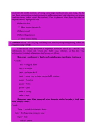Sinonimi tidak mutlak memiliki arti yang sama tetapi mendekati sama atau mirip. Hal-hal
yang dapat menyebabkan terjadinya sinonimi adalah penyerapan kata-kata asing, penyerapan
kata-kata daerah, makna emotif dan evaluatif. Kata bersinonimi tidak dapat dipertukarkan
tempatnya karena dipengaruhi oleh
(1) faktor waktu,
(2) faktor tempat atau daerah,
(3) faktor sosial,
(4) faktor kegiatan dan
(5) faktor nuansa makna.
16. Homonimi adalah kata-kata yang sama bunyi dan bentuknya tetapi mengandung makna dan
pengertian yang berbeda.
Faktor-faktor yang menyebabkan terjadinya homonimi adalah (1) kata-kata yang
berhomonimi itu berasal dari bahasa atau dialek yang berlainan, (2) kata-kata yang
berhomonimi itu terjadi sebagaimana hasil proses morfologis.
Homonimi yang homograf dan homofon adalah sama bunyi sama bentuknya.
Contoh:
bisa = sanggup, dapat
bisa = racun ular
jagal = pedagang kecil
jagal = orang yang bertugas menyembelih binatang
padan = banding
padan = batas
padan = janji
padan = curang
padan = layar
Homonimi yang tidak homograf tetapi homofon adalah bentuknya tidak sama
tetapi bunyinya sama.
Contoh:
bang = bentuk singkatan dari abang
bank = lembaga yang mengurus uang
sangsi = ragu
sanksi = akibat
 