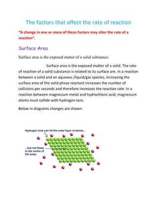 The factors that affect the rate of reaction
“A change in one or more of these factors may alter the rate of a
reaction”.
Surface Area
Surface area is the exposed matter of a solid substance.
Surface area is the exposed matter of a solid. The rate
of reaction of a solid substance is related to its surface are. In a reaction
between a solid and an aqueous /liquid/gas species, increasing the
surface area of the solid phase reactant increases the number of
collisions per seconds and therefore increases the reaction rate. In a
reaction between magnesium metal and hydrochloric acid, magnesium
atoms must collide with hydrogen ions.
Below in diagrams changes are shown.
 