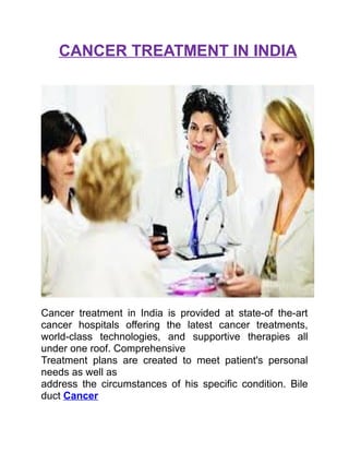 CANCER TREATMENT IN INDIA
Cancer treatment in India is provided at state-of the-art
cancer hospitals offering the latest cancer treatments,
world-class technologies, and supportive therapies all
under one roof. Comprehensive
Treatment plans are created to meet patient's personal
needs as well as
address the circumstances of his specific condition. Bile
duct Cancer
 